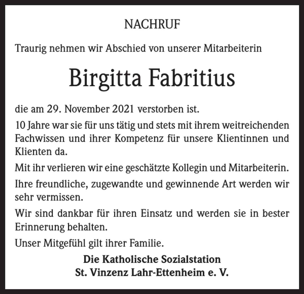 <p>NACHRUF<br />Traurig nehmen wir Abschied von unserer Mitarbeiterin</p><p>Birgitta Fabritius<br />die am 29. November 2021 verstorben ist.<br />10 Jahre war sie für uns tätig und stets mit ihrem weitreichenden<br />Fachwissen und ihrer Kompetenz für unsere Klientinnen und<br />Klienten da.<br />Mit ihr verlieren wir eine geschätzte Kollegin und Mitarbeiterin.<br />Ihre freundliche, zugewandte und gewinnende Art werden wir<br />sehr vermissen.<br />Wir sind dankbar für ihren Einsatz und werden sie in bester<br />Erinnerung behalten.<br />Unser Mitgefühl gilt ihrer Familie.<br />Die Katholische Sozialstation<br />St. Vinzenz Lahr-Ettenheim e. V.</p>