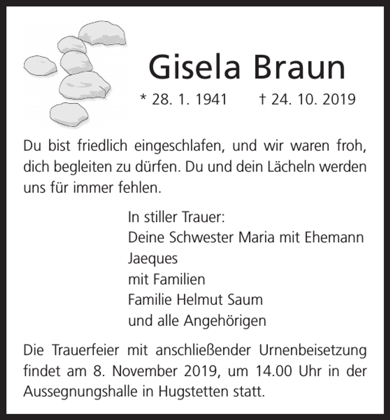 <p>Gisela Braun<br />* 28. 1. 1941 † 24. 10. 2019<br />Du bist friedlich eingeschlafen, und wir waren froh,<br />dich begleiten zu dürfen. Du und dein Lächeln werden<br />uns für immer fehlen.<br />In stiller Trauer:<br />Deine Schwester Maria mit Ehemann<br />Jaeques<br />mit Familien<br />Familie Helmut Saum<br />und alle Angehörigen<br />Die Trauerfeier mit anschließender Urnenbeisetzung<br />­findet am 8. November 2019, um 14.00 Uhr in der<br />­Aussegnungshalle in Hugstetten statt.</p>