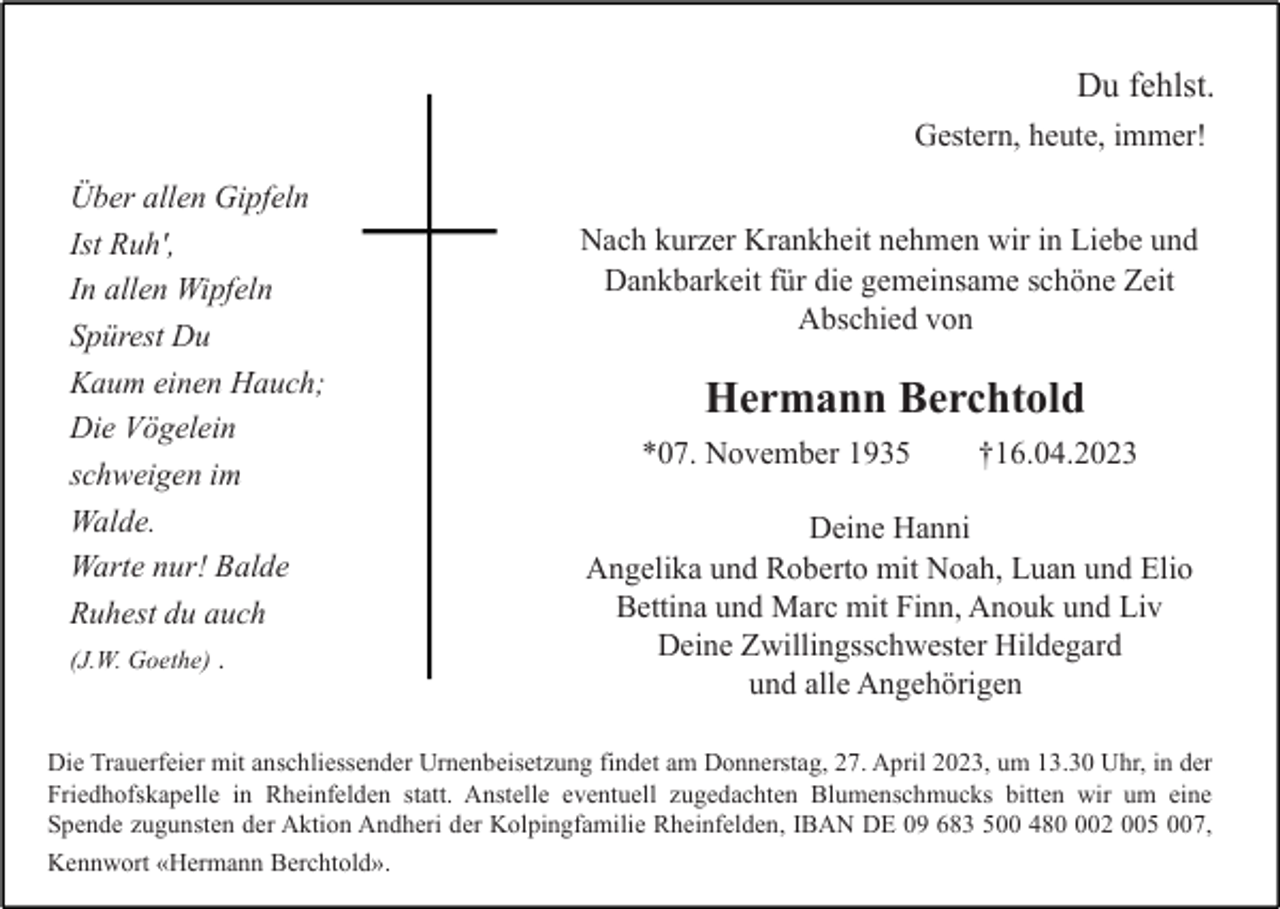 <p>Du fehlst.<br />Gestern, heute, immer!<br />Über allen Gipfeln<br />Ist Ruh',<br />In allen Wipfeln<br />Spürest Du<br />Kaum einen Hauch;<br />Die Vögelein<br />schweigen im<br />Walde.<br />Warte nur! Balde<br />Ruhest du auch<br />(J.W. Goethe) .</p><p>Nach kurzer Krankheit nehmen wir in Liebe und<br />Dankbarkeit für die gemeinsame schöne Zeit<br />Abschied von</p><p>Hermann Berchtold<br />*07. November 1935</p><p>†16.04.2023</p><p>Deine Hanni<br />Angelika und Roberto mit Noah, Luan und Elio<br />Bettina und Marc mit Finn, Anouk und Liv<br />Deine Zwillingsschwester Hildegard<br />und alle Angehörigen</p><p>Die Trauerfeier mit anschliessender Urnenbeisetzung findet am Donnerstag, 27. April 2023, um 13.30 Uhr, in der<br />Friedhofskapelle in Rheinfelden statt. Anstelle eventuell zugedachten Blumenschmucks bitten wir um eine<br />Spende zugunsten der Aktion Andheri der Kolpingfamilie Rheinfelden, IBAN DE 09 683 500 4802 005 007,<br />Kennwort «Hermann Berchtold».</p>
