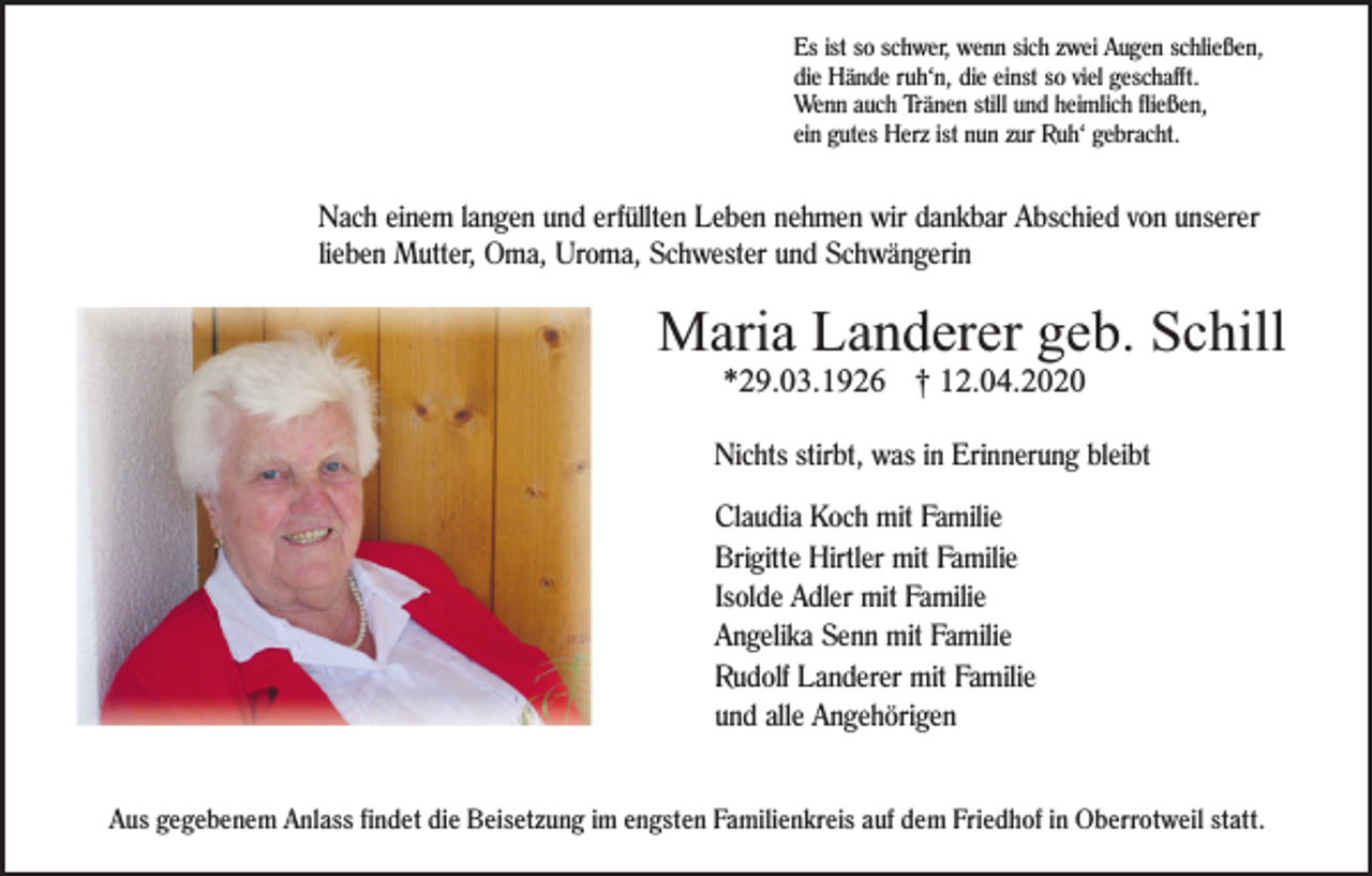 <p>Es ist so schwer, wenn sich zwei Augen schließen,<br />die Hände ruh‘n, die einst so viel geschafft.<br />Wenn auch Tränen still und heimlich fließen,<br />ein gutes Herz ist nun zur Ruh‘ gebracht.</p><p>Nach einem langen und erfüllten Leben nehmen wir dankbar Abschied von unserer<br />lieben Mutter, Oma, Uroma, Schwester und Schwängerin</p><p>Maria Landerer geb. Schill<br />*29.03.1926 † 12.04.2020<br />Nichts stirbt, was in Erinnerung bleibt<br />Claudia Koch mit Familie<br />Brigitte Hirtler mit Familie<br />Isolde Adler mit Familie<br />Angelika Senn mit Familie<br />Rudolf Landerer mit Familie<br />und alle Angehörigen</p><p>Aus gegebenem Anlass findet die Beisetzung im engsten Familienkreis auf dem Friedhof in Oberrotweil statt.</p>