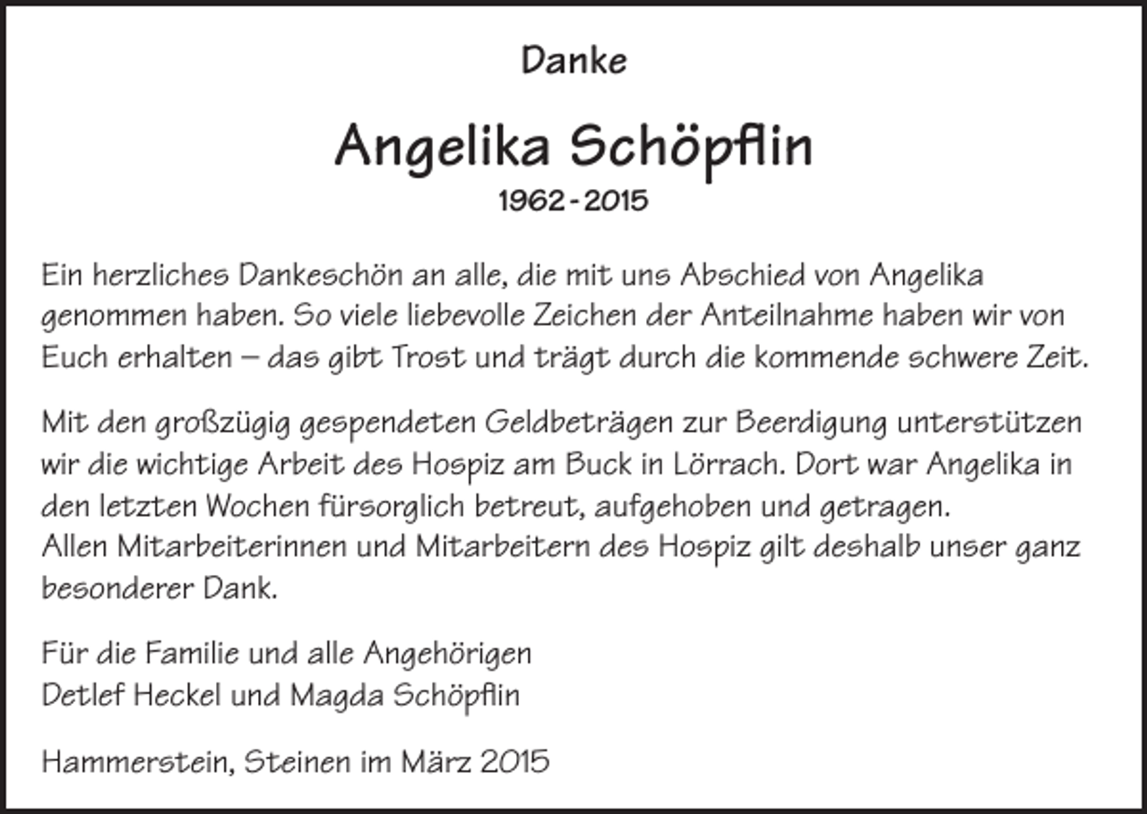 <p>Danke</p><p>Angelika Schöpflin<br />1962 - 2015</p><p>Ein herzliches Dankeschön an alle, die mit uns Abschied von Angelika<br />genommen haben. So viele liebevolle Zeichen der Anteilnahme haben wir von<br />Euch erhalten – das gibt Trost und trägt durch die kommende schwere Zeit.<br />Mit den großzügig gespendeten Geldbeträgen zur Beerdigung unterstützen<br />wir die wichtige Arbeit des Hospiz am Buck in Lörrach. Dort war Angelika in<br />den letzten Wochen fürsorglich betreut, aufgehoben und getragen.<br />Allen Mitarbeiter­innen und Mitarbeitern des Hospiz gilt deshalb unser ganz<br />besonderer Dank.<br />Für die Familie und alle Angehörigen<br />Detlef Heckel und Magda Schöpflin<br />Hammerstein, Steinen im März 2015</p>