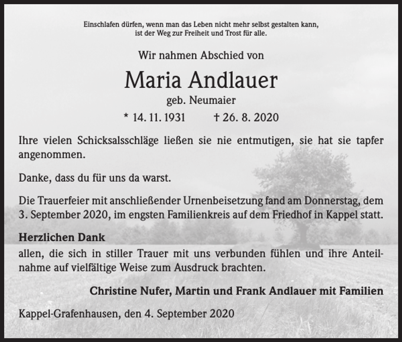 <p>Einschlafen dürfen, wenn man das Leben nicht mehr selbst gestalten kann,<br />ist der Weg zur Freiheit und Trost für alle.</p><p>Wir nahmen Abschied von</p><p>Maria Andlauer</p><p>geb. Neumaier<br />* 14. 11. 1931 † 26. 8. 2020<br />Ihre vielen Schicksalsschläge ließen sie nie entmutigen, sie hat sie tapfer<br />­angenommen.<br />Danke, dass du für uns da warst.<br />Die Trauerfeier mit anschließender Urnenbeisetzung fand am Donnerstag, dem<br />3. September 2020, im engsten Familienkreis auf dem Friedhof in Kappel statt.<br />Herzlichen Dank<br />allen, die sich in stiller Trauer mit uns verbunden fühlen und ihre Anteil­<br />nahme auf vielfältige Weise zum Ausdruck brachten.<br />Christine Nufer, Martin und Frank Andlauer mit Familien<br />Kappel-Grafenhausen, den 4. September 2020</p>