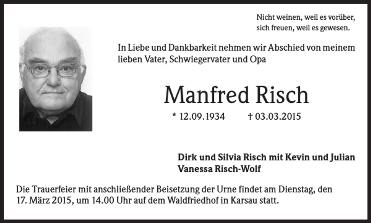 <p>Nicht weinen, weil es vorüber,<br />sich freuen, weil es gewesen.</p><p>In Liebe und Dankbarkeit nehmen wir Abschied von meinem<br />lieben Vater, Schwiegervater und Opa</p><p>Manfred Risch<br />* 12.09.1934</p><p>† 03.03.2015</p><p>Dirk und Silvia Risch mit Kevin und Julian<br />Vanessa Risch-Wolf<br />Die Trauerfeier mit anschließender Beisetzung der Urne findet am Dienstag, den<br />17. März 2015, um 14.00 Uhr auf dem Waldfriedhof in Karsau statt.</p>