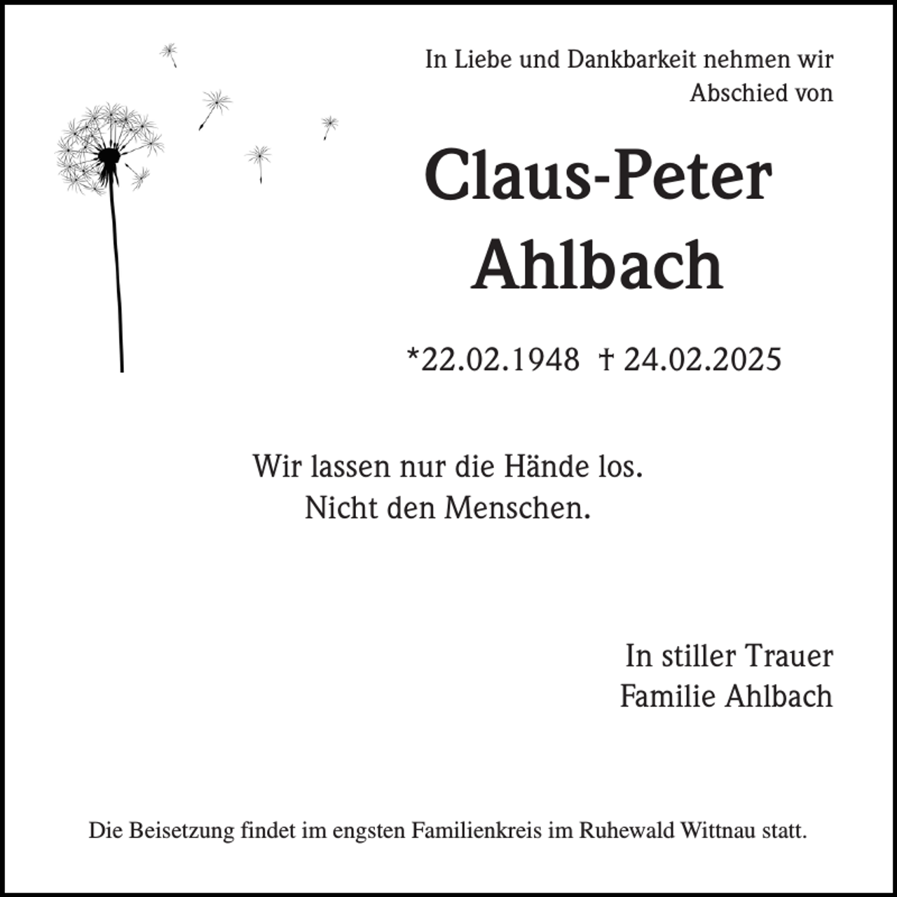 <p>In Liebe und Dankbarkeit nehmen wir<br />Abschied von</p><p>Claus-Peter<br />Ahlbach<br />*22.02.1948 † 24.02.2025<br />Wir lassen nur die Hände los.<br />Nicht den Menschen.</p><p>In stiller Trauer<br />Familie Ahlbach</p><p>Die Beisetzung findet im engsten Familienkreis im Ruhewald Wittnau statt.</p>