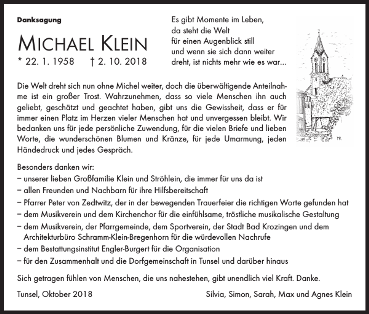 <p>Danksagung</p><p>Michael Klein<br />* 22. 1. 1958 † 2. 10. 2018</p><p>Es gibt Momente im Leben,<br />da steht die Welt<br />für einen Augenblick still<br />und wenn sie sich dann weiter<br />dreht, ist nichts mehr wie es war…</p><p>Die Welt dreht sich nun ohne Michel weiter, doch die überwältigende Anteilnahme ist ein großer Trost. Wahrzunehmen, dass so viele Menschen ihn auch<br />geliebt, geschätzt und geachtet haben, gibt uns die Gewissheit, dass er für<br />immer einen Platz im Herzen vieler Menschen hat und unvergessen bleibt. Wir<br />bedanken uns für jede persönliche Zuwendung, für die vielen Briefe und lieben<br />Worte, die wunderschönen Blumen und Kränze, für jede Umarmung, jeden<br />Händedruck und jedes Gespräch.<br />Besonders danken wir:<br />– unserer lieben Großfamilie Klein und Ströhlein, die immer für uns da ist<br />– allen Freunden und Nachbarn für ihre Hilfsbereitschaft<br />– Pfarrer Peter von Zedtwitz, der in der bewegenden Trauerfeier die richtigen Worte gefunden hat<br />– dem Musikverein und dem Kirchenchor für die einfühlsame, tröstliche musikalische Gestaltung<br />– dem Musikverein, der Pfarrgemeinde, dem Sportverein, der Stadt Bad Krozingen und dem<br />Architekturbüro Schramm-Klein-Bregenhorn für die würdevollen Nachrufe<br />– dem Bestattungsinstitut Engler-Burgert für die Organisation<br />– für den Zusammenhalt und die Dorfgemeinschaft in Tunsel und darüber hinaus<br />Sich getragen fühlen von Menschen, die uns nahestehen, gibt unendlich viel Kraft. Danke.<br />Tunsel, Oktober 2018</p><p>Silvia, Simon, Sarah, Max und Agnes Klein</p>