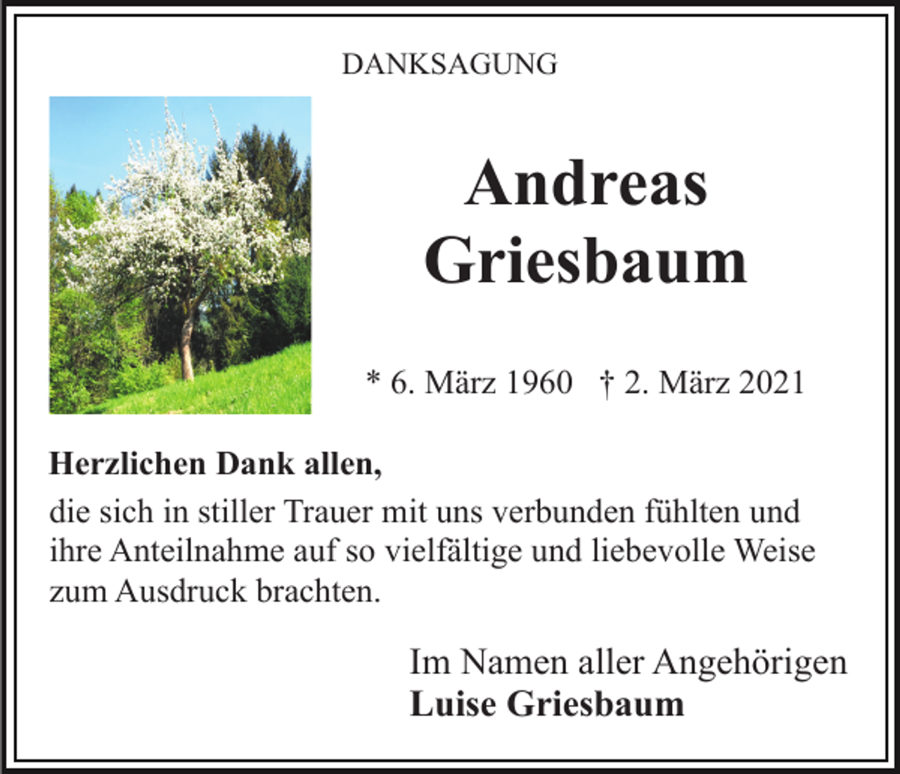 <p>DANKSAGUNG</p><p>Andreas<br />Griesbaum<br />* 6. März 1960 † 2. März 2021<br />Herzlichen Dank allen,<br />die sich in stiller Trauer mit uns verbunden fühlten und<br />ihre Anteilnahme auf so vielfältige und liebevolle Weise<br />zum Ausdruck brachten.</p><p>Im Namen aller Angehörigen<br />Luise Griesbaum</p>