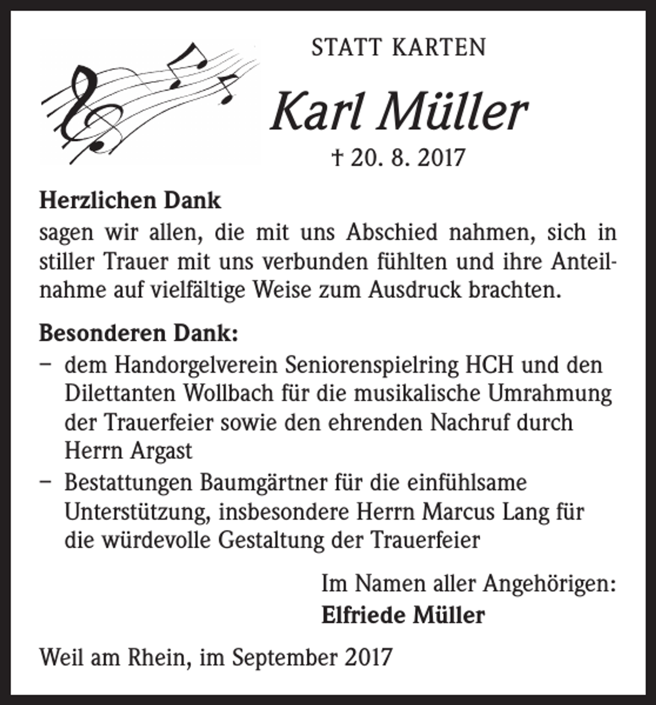 <p>STATT KARTEN</p><p>Karl Müller<br />† 20. 8. 2017</p><p>Herzlichen Dank<br />sagen wir allen, die mit uns Abschied nahmen, sich in<br />stiller Trauer mit uns verbunden fühlten und ihre Anteilnahme auf vielfältige Weise zum Ausdruck brachten.<br />Besonderen Dank:<br />– dem Handorgelverein Seniorenspielring HCH und den<br />Dilettanten Wollbach für die musikalische Umrahmung<br />der Trauerfeier sowie den ehrenden Nachruf durch<br />Herrn Argast<br />– Bestattungen Baumgärtner für die einfühlsame<br />Unterstützung, insbesondere Herrn Marcus Lang für<br />die würdevolle Gestaltung der Trauerfeier<br />Im Namen aller Angehörigen:<br />Elfriede Müller<br />Weil am Rhein, im September 2017</p>