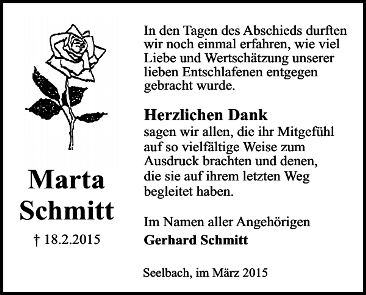 <p>In den Tagen des Abschieds durften<br />wir noch einmal erfahren, wie viel<br />Liebe und Wertschätzung unserer<br />lieben Entschlafenen entgegen<br />gebracht wurde.</p><p>Herzlichen Dank</p><p>Marta<br />Schmitt<br />† 18.2.2015</p><p>sagen wir allen, die ihr Mitgefühl<br />auf so vielfältige Weise zum<br />Ausdruck brachten und denen,<br />die sie auf ihrem letzten Weg<br />begleitet haben.<br />Im Namen aller Angehörigen<br />Gerhard Schmitt</p><p>Seelbach, im März 2015</p>
