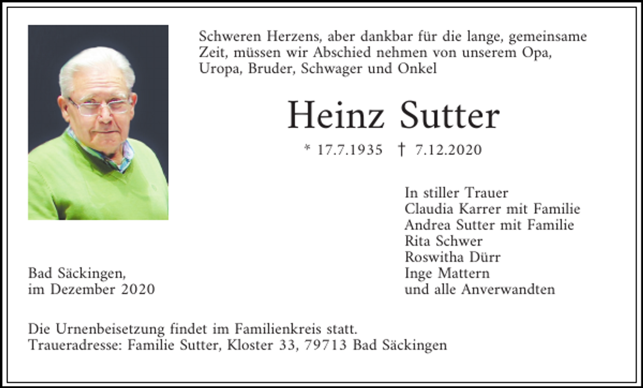 <p>Schweren Herzens, aber dankbar für die lange, gemeinsame<br />Zeit, müssen wir Abschied nehmen von unserem Opa,<br />Uropa, Bruder, Schwager und Onkel</p><p>Heinz Sutter<br />* 17.7.1935 z 7.12.2020</p><p>Bad Säckingen,<br />im Dezember 2020</p><p>In stiller Trauer<br />Claudia Karrer mit Familie<br />Andrea Sutter mit Familie<br />Rita Schwer<br />Roswitha Dürr<br />Inge Mattern<br />und alle Anverwandten</p><p>Die Urnenbeisetzung findet im Familienkreis statt.<br />Traueradresse: Familie Sutter, Kloster 33, 79713 Bad Säckingen</p>