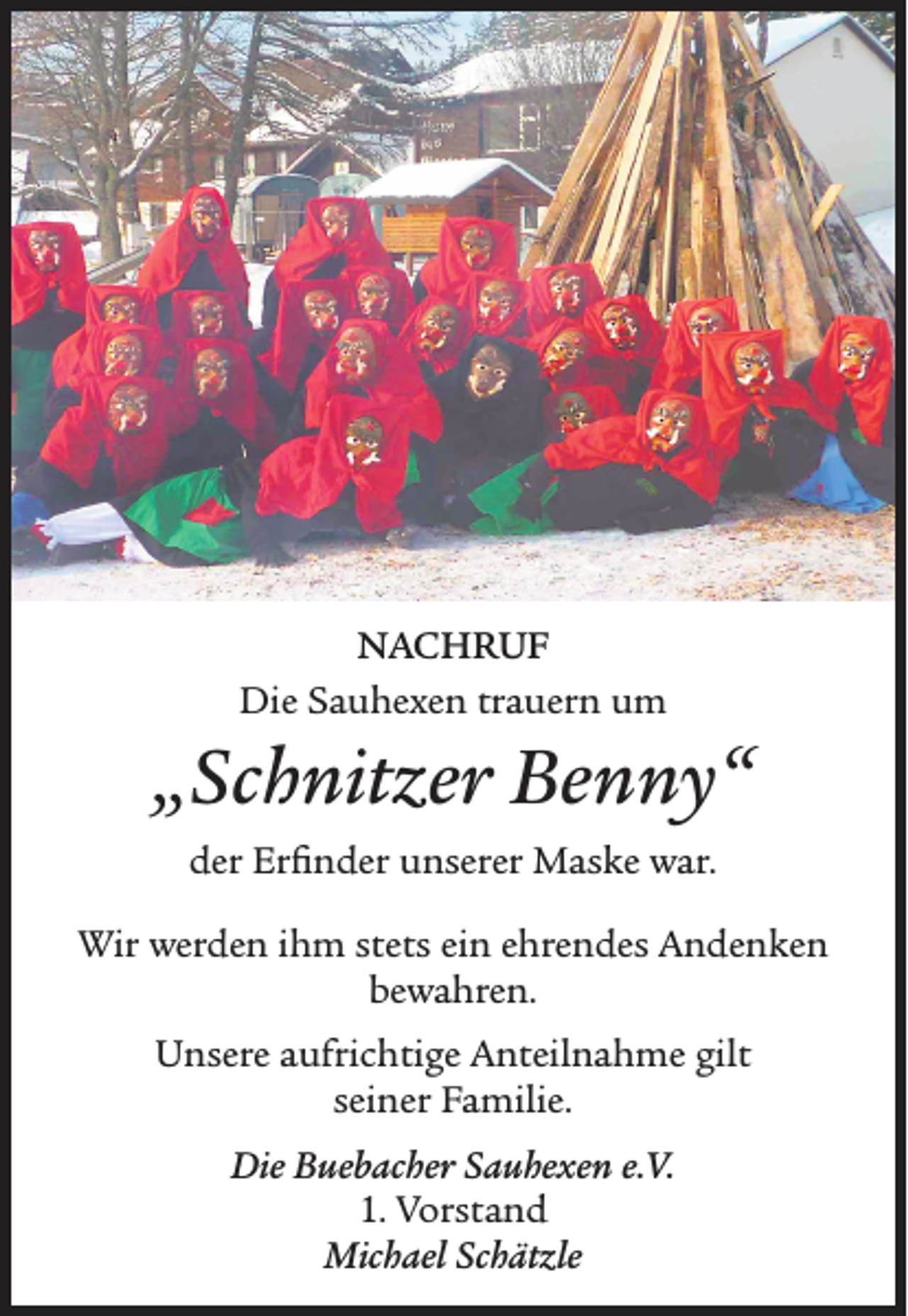 <p>NACHRUF<br />Die Sauhexen trauern um</p><p>„Schnitzer Benny“<br />der Erfinder unserer Maske war.<br />Wir werden ihm stets ein ehrendes Andenken<br />bewahren.<br />Unsere aufrichtige Anteilnahme gilt<br />seiner Familie.<br />Die Buebacher Sauhexen e.V.<br />1. Vorstand<br />Michael Schätzle</p>
