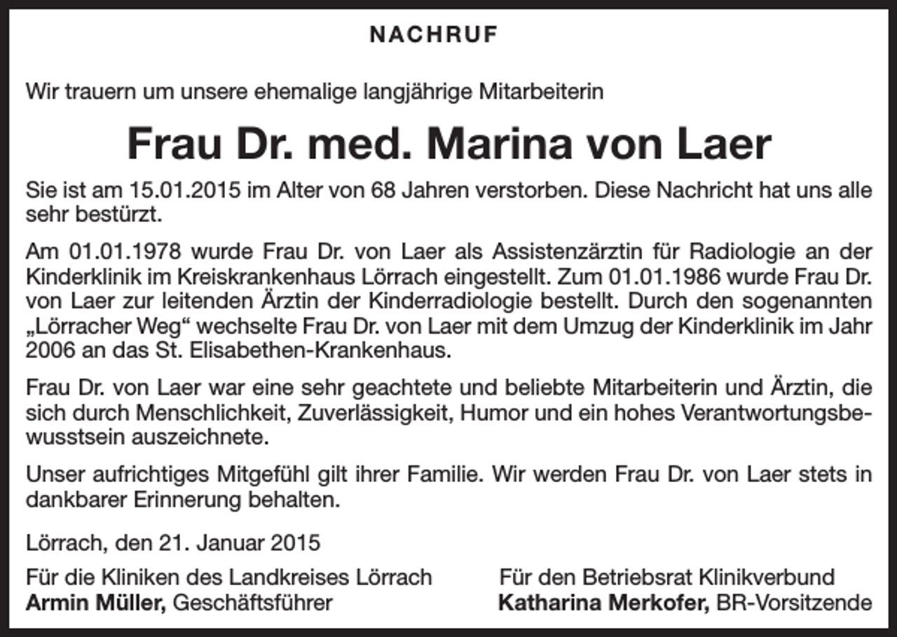 <p>NACHRUF<br />Wir trauern um unsere ehemalige langjährige Mitarbeiterin</p><p>Frau Dr. med. Marina von Laer<br />Sie ist am 15.01.2015 im Alter von 68 Jahren verstorben. Diese Nachricht hat uns alle<br />sehr bestürzt.<br />Am 01.01.1978 wurde Frau Dr. von Laer als Assistenzärztin für Radiologie an der<br />Kinderklinik im Kreiskrankenhaus Lörrach eingestellt. Zum 01.01.1986 wurde Frau Dr.<br />von Laer zur leitenden Ärztin der Kinderradiologie bestellt. Durch den sogenannten<br />„Lörracher Weg“ wechselte Frau Dr. von Laer mit dem Umzug der Kinderklinik im Jahr<br />2006 an das St. Elisabethen-Krankenhaus.<br />Frau Dr. von Laer war eine sehr geachtete und beliebte Mitarbeiterin und Ärztin, die<br />sich durch Menschlichkeit, Zuverlässigkeit, Humor und ein hohes Verantwortungsbewusstsein auszeichnete.<br />Unser aufrichtiges Mitgefühl gilt ihrer Familie. Wir werden Frau Dr. von Laer stets in<br />dankbarer Erinnerung behalten.<br />Lörrach, den 21. Januar 2015<br />Für die Kliniken des Landkreises Lörrach<br />Armin Müller, Geschäftsführer</p><p>Für den Betriebsrat Klinikverbund<br />Katharina Merkofer, BR-Vorsitzende</p>