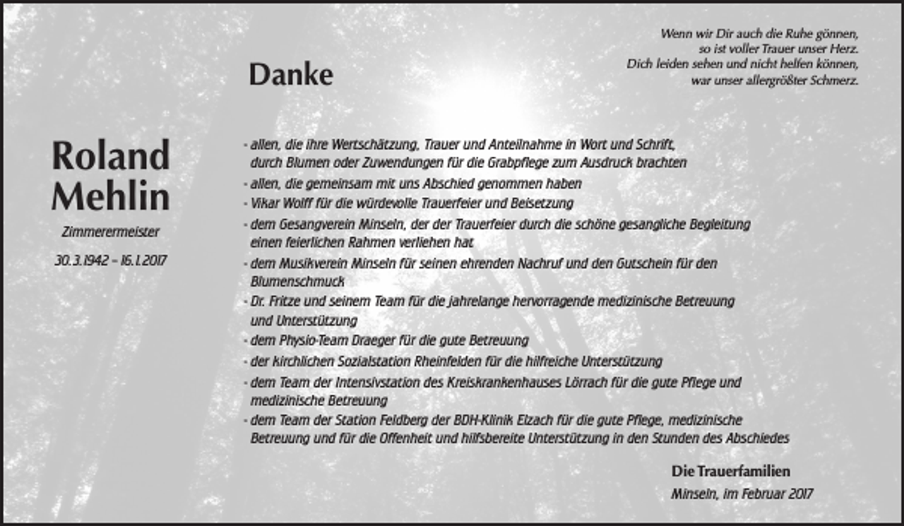 <p>Danke</p><p>Roland<br />Mehlin<br />Zimmerermeister<br />30.3.1942 - 16.1.2017</p><p>Wenn wir Dir auch die Ruhe gönnen,<br />so ist voller Trauer unser Herz.<br />Dich leiden sehen und nicht helfen können,<br />war unser allergrößter Schmerz.</p><p>- allen, die ihre Wertschätzung, Trauer und Anteilnahme in Wort und Schrift,<br />durch Blumen oder Zuwendungen für die Grabpflege zum Ausdruck brachten<br />- allen, die gemeinsam mit uns Abschied genommen haben<br />- Vikar Wolff für die würdevolle Trauerfeier und Beisetzung<br />- dem Gesangverein Minseln, der der Trauerfeier durch die schöne gesangliche Begleitung<br />einen feierlichen Rahmen verliehen hat<br />- dem Musikverein Minseln für seinen ehrenden Nachruf und den Gutschein für den<br />Blumenschmuck<br />- Dr. Fritze und seinem Team für die jahrelange hervorragende medizinische Betreuung<br />und Unterstützung<br />- dem Physio-Team Draeger für die gute Betreuung<br />- der kirchlichen Sozialstation Rheinfelden für die hilfreiche Unterstützung<br />- dem Team der Intensivstation des Kreiskrankenhauses Lörrach für die gute Pflege und<br />medizinische Betreuung<br />- dem Team der Station Feldberg der BDH-Klinik Elzach für die gute Pflege, medizinische<br />Betreuung und für die Offenheit und hilfsbereite Unterstützung in den Stunden des Abschiedes<br />Die Trauerfamilien<br />Minseln, im Februar 2017</p>
