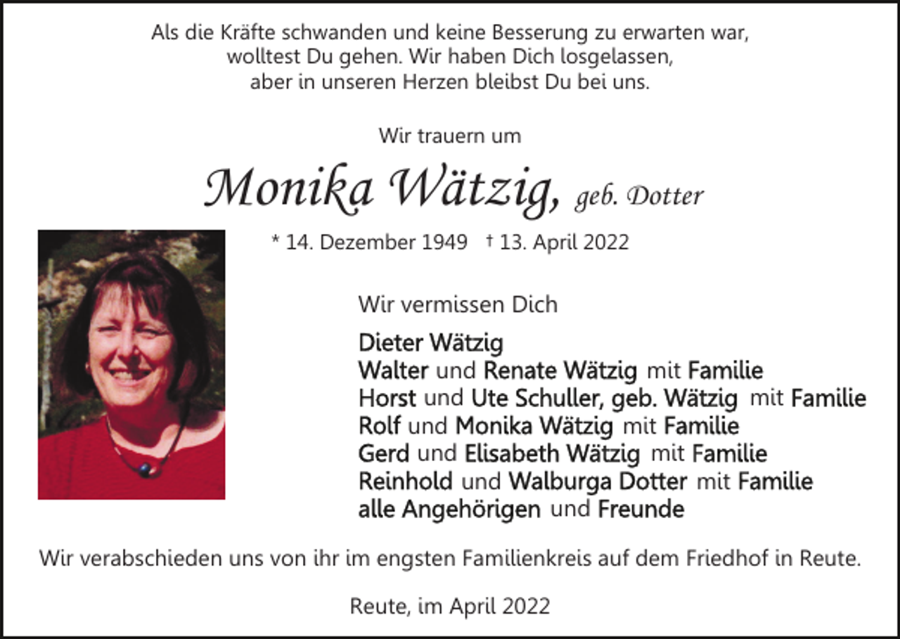 <p>Als die Kräfte schwanden und keine Besserung zu erwarten war,<br />wolltest Du gehen. Wir haben Dich losgelassen,<br />aber in unseren Herzen bleibst Du bei uns.<br />Wir trauern um</p><p>Monika Wätzig, geb. Dotter<br />* 14. Dezember 1949 † 13. April 2022</p><p>Wir vermissen Dich<br />und<br />und<br />und<br />und<br />und</p><p>mit<br />mit<br />mit<br />mit<br />mit<br />und</p><p>Wir verabschieden uns von ihr im engsten Familienkreis auf dem Friedhof in Reute.<br />Reute, im April 2022</p>