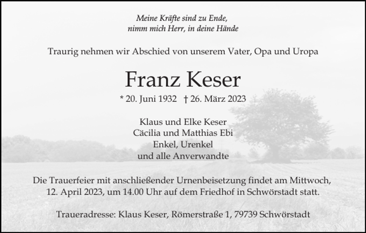 <p>Meine Kräfte sind zu Ende,<br />nimm mich Herr, in deine Hände</p><p>Traurig nehmen wir Abschied von unserem Vater, Opa und Uropa</p><p>Franz Keser<br />* 20. Juni 1932 † 26. März 2023<br />Klaus und Elke Keser<br />Cäcilia und Matthias Ebi<br />Enkel, Urenkel<br />und alle Anverwandte<br />Die Trauerfeier mit anschließender Urnenbeisetzung findet am Mittwoch,<br />12. April 2023, um 14.00 Uhr auf dem Friedhof in Schwörstadt statt.<br />Traueradresse: Klaus Keser, Römerstraße 1, 79739 Schwörstadt</p>