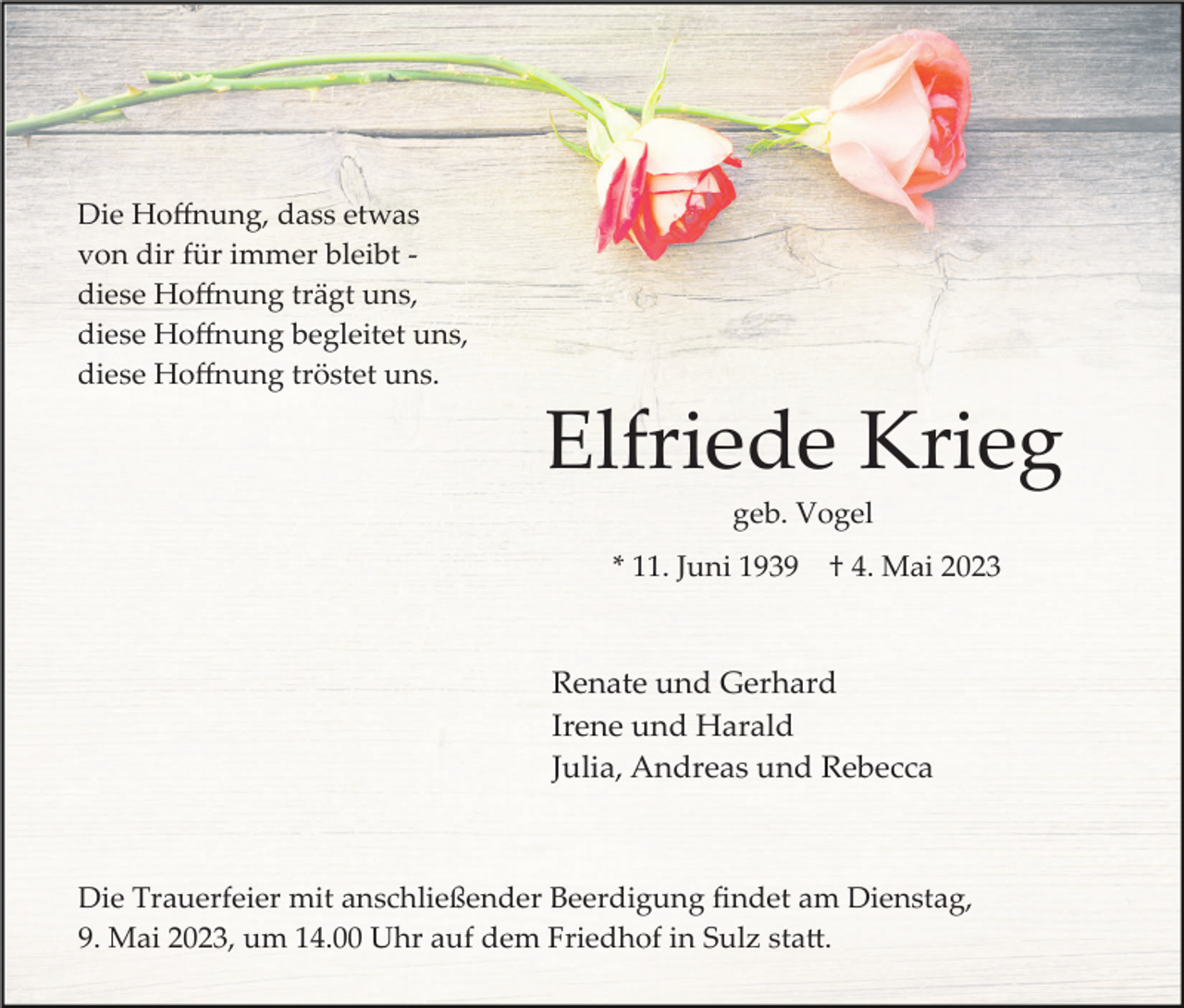 <p>Die Hoﬀnung, dass etwas<br />von dir für immer bleibt ­<br />diese Hoﬀnung trägt uns,<br />diese Hoﬀnung begleitet uns,<br />diese Hoﬀnung tröstet uns.</p><p>Elfriede Krieg<br />geb. Vogel<br />* 11. Juni 1939</p><p>† 4. Mai 2023</p><p>Renate und Gerhard<br />Irene und Harald<br />Julia, Andreas und Rebecca</p><p>Die Trauerfeier mit anschließender Beerdigung ﬁndet am Dienstag,<br />9. Mai 2023, um 14.00 Uhr auf dem Friedhof in Sulz sta�.</p>
