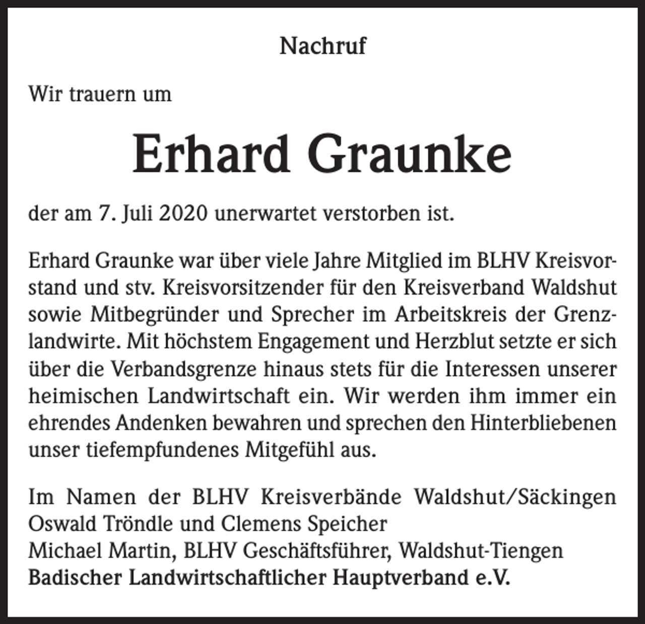 <p>Nachruf<br />Wir trauern um</p><p>Erhard Graunke<br />der am 7. Juli 2020 unerwartet verstorben ist.<br />Erhard Graunke war über viele Jahre Mitglied im BLHV Kreisvorstand und stv. Kreisvorsitzender für den Kreisverband Waldshut<br />sowie Mitbegründer und Sprecher im Arbeitskreis der Grenzlandwirte. Mit höchstem Engagement und Herzblut setzte er sich<br />über die Verbandsgrenze hinaus stets für die Interessen unserer<br />heimischen Landwirtschaft ein. Wir werden ihm immer ein<br />ehrendes Andenken bewahren und sprechen den Hinterbliebenen<br />unser tiefempfundenes Mitgefühl aus.<br />Im Namen der BLHV Kreisverbände Waldshut/Säckingen<br />Oswald Tröndle und Clemens Speicher<br />Michael Martin, BLHV Geschäftsführer, Waldshut-Tiengen<br />Badischer Landwirtschaftlicher Hauptverband e.V.</p>