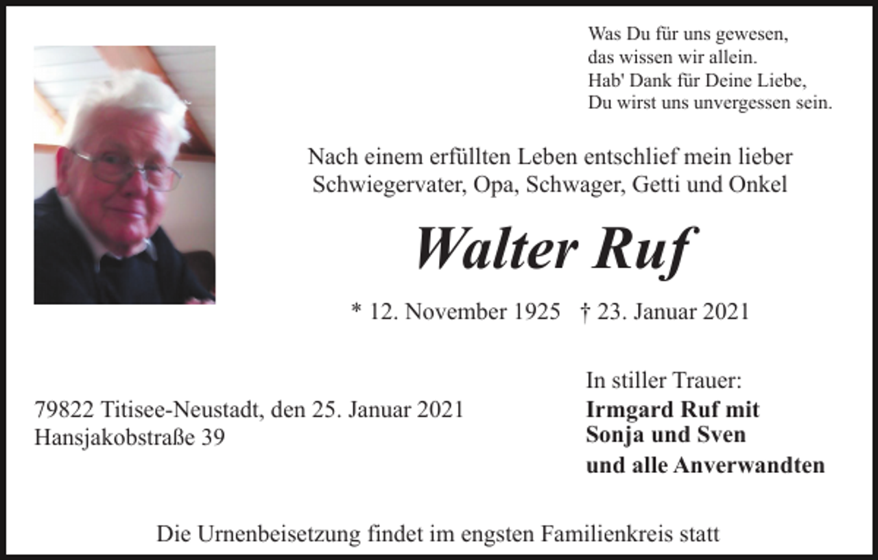 <p>Was Du für uns gewesen,<br />das wissen wir allein.<br />Hab' Dank für Deine Liebe,<br />Du wirst uns unvergessen sein.</p><p>Nach einem erfüllten Leben entschlief mein lieber<br />Schwiegervater, Opa, Schwager, Getti und Onkel</p><p>Walter Ruf<br />* 12. November 1925 † 23. Januar 2021</p><p>79822 Titisee-Neustadt, den 25. Januar 2021<br />Hansjakobstraße 39</p><p>In stiller Trauer:<br />Irmgard Ruf mit<br />Sonja und Sven<br />und alle Anverwandten</p><p>Die Urnenbeisetzung findet im engsten Familienkreis statt</p>