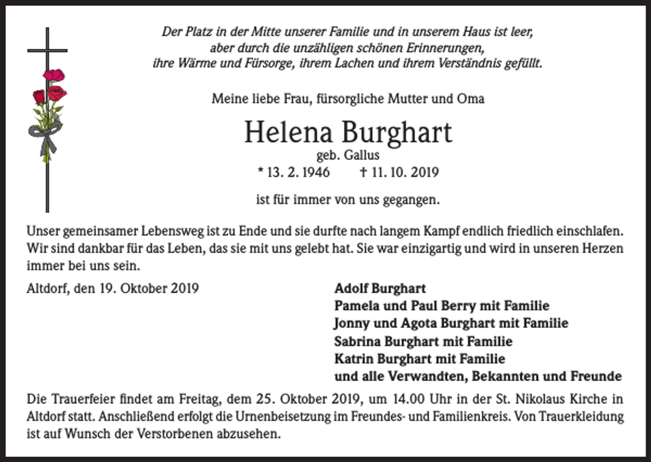 <p>Der Platz in der Mitte unserer Familie und in unserem Haus ist leer,<br />aber durch die unzähligen schönen Erinnerungen,<br />ihre Wärme und Fürsorge, ihrem Lachen und ihrem Verständnis gefüllt.</p><p>Meine liebe Frau, fürsorgliche Mutter und Oma</p><p>Helena Burghart<br />geb. Gallus<br />* 13. 2. 1946<br />† 11. 10. 2019</p><p>ist für immer von uns gegangen.<br />Unser gemeinsamer Lebensweg ist zu Ende und sie durfte nach langem Kampf endlich friedlich einschlafen.<br />Wir sind dankbar für das Leben, das sie mit uns gelebt hat. Sie war einzigartig und wird in unseren Herzen<br />immer bei uns sein.<br />Altdorf, den 19. Oktober 2019</p><p>Adolf Burghart<br />Pamela und Paul Berry mit Familie<br />Jonny und Agota Burghart mit Familie<br />Sabrina Burghart mit Familie<br />Katrin Burghart mit Familie<br />und alle Verwandten, Bekannten und Freunde</p><p>Die Trauerfeier findet am Freitag, dem 25. Oktober 2019, um 14.00 Uhr in der St. Nikolaus Kirche in<br />Altdorf statt. Anschließend erfolgt die Urnenbeisetzung im Freundes- und Familienkreis. Von Trauerkleidung<br />ist auf Wunsch der Verstorbenen abzusehen.</p>