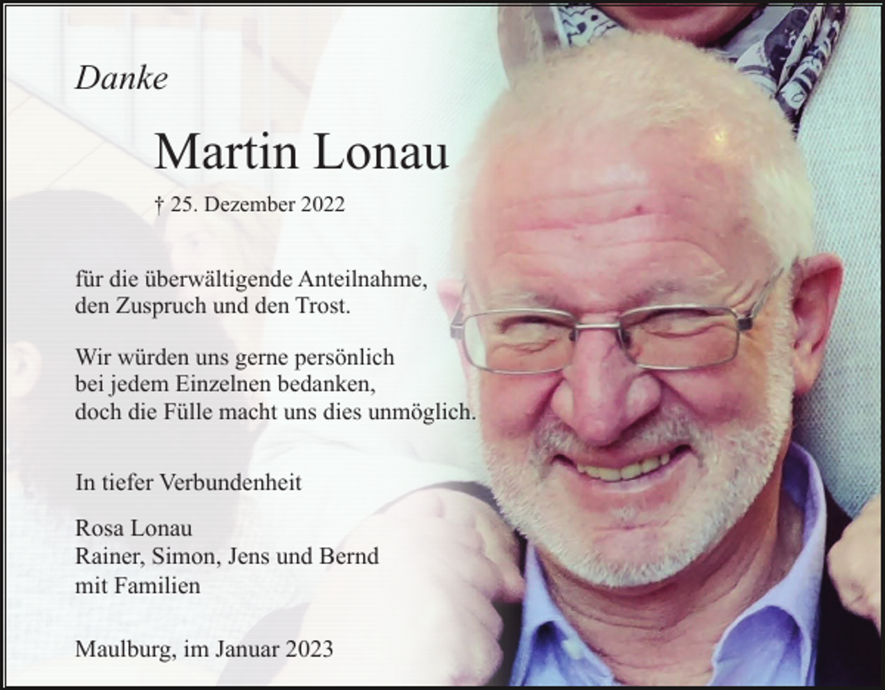 <p>Danke</p><p>Martin Lonau<br />† 25. Dezember 2022</p><p>für die überwältigende Anteilnahme,<br />den Zuspruch und den Trost.<br />Wir würden uns gerne persönlich<br />bei jedem Einzelnen bedanken,<br />doch die Fülle macht uns dies unmöglich.</p><p>In tiefer Verbundenheit<br />Rosa Lonau<br />Rainer, Simon, Jens und Bernd<br />mit Familien<br />Maulburg, im Januar 2023</p>