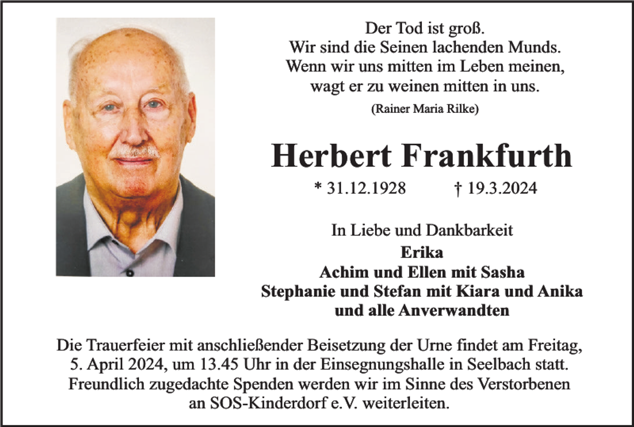 <p>Der Tod ist groß.<br />Wir sind die Seinen lachenden Munds.<br />Wenn wir uns mitten im Leben meinen,<br />wagt er zu weinen mitten in uns.<br />(Rainer Maria Rilke)</p><p>Herbert Frankfurth<br />* 31.12.1928</p><p>† 19.3.2024</p><p>In Liebe und Dankbarkeit<br />Erika<br />Achim und Ellen mit Sasha<br />Stephanie und Stefan mit Kiara und Anika<br />und alle Anverwandten<br />Die Trauerfeier mit anschließender Beisetzung der Urne findet am Freitag,<br />5. April 2024, um 13.45 Uhr in der Einsegnungshalle in Seelbach statt.<br />Freundlich zugedachte Spenden werden wir im Sinne des Verstorbenen<br />an SOS-Kinderdorf e.V. weiterleiten.</p>