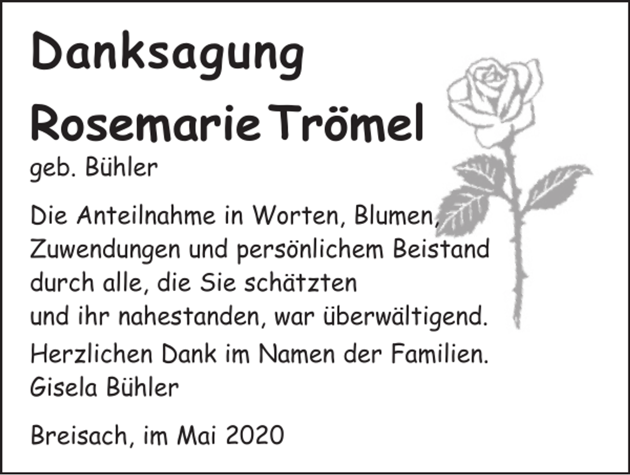 <p>Danksagung<br />Rosemarie Trömel<br />geb. Bühler</p><p>Die Anteilnahme in Worten, Blumen,<br />Zuwendungen und persönlichem Beistand<br />durch alle, die Sie schätzten<br />und ihr nahestanden, war überwältigend.<br />Herzlichen Dank im Namen der Familien.<br />Gisela Bühler<br />Breisach, im Mai 2020</p>