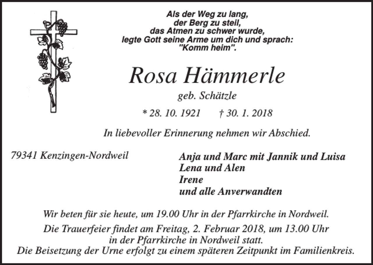 <p>Als der Weg zu lang,<br />der Berg zu steil,<br />das Atmen zu schwer wurde,<br />legte Gott seine Arme um dich und sprach:<br />"Komm heim".</p><p>Rosa Hämmerle<br />geb. Schätzle<br />* 28. 10. 1921</p><p>† 30. 1. 2018</p><p>In liebevoller Erinnerung nehmen wir Abschied.<br />79341 Kenzingen-Nordweil</p><p>Anja und Marc mit Jannik und Luisa<br />Lena und Alen<br />Irene<br />und alle Anverwandten</p><p>Wir beten für sie heute, um 19.00 Uhr in der Pfarrkirche in Nordweil.<br />Die Trauerfeier findet am Freitag, 2. Februar 2018, um 13.00 Uhr<br />in der Pfarrkirche in Nordweil statt.<br />Die Beisetzung der Urne erfolgt zu einem späteren Zeitpunkt im Familienkreis.</p>