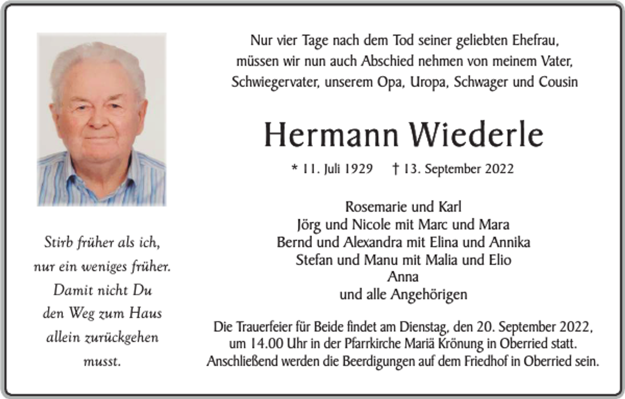 <p>Nur vier Tage nach dem Tod seiner geliebten Ehefrau,<br />müssen wir nun auch Abschied nehmen von meinem Vater,<br />Schwiegervater, unserem Opa, Uropa, Schwager und Cousin</p><p>Hermann W iederle<br />* 11. Juli 1929</p><p>Stirb früher als ich,<br />nur ein weniges früher.<br />Damit nicht Du<br />den Weg zum Haus<br />allein zurückgehen<br />musst.</p><p>13. September 2022</p><p>Rosemarie und Karl<br />Jörg und Nicole mit Marc und Mara<br />Bernd und Alexandra mit Elina und Annika<br />Stefan und Manu mit Malia und Elio<br />Anna<br />und alle Angehörigen<br />Die Trauerfeier für Beide findet am Dienstag, den 20. September 2022,<br />um 14.00 Uhr in der Pfarrkirche Mariä Krönung in Oberried statt.<br />Anschließend werden die Beerdigungen auf dem Friedhof in Oberried sein.</p>