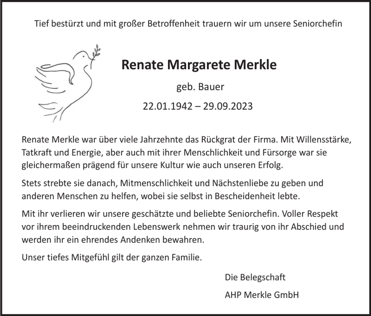<p>Tief bestürzt und mit großer Betroffenheit trauern wir um unsere Seniorchefin</p><p>Renate Margarete Merkle<br />geb. Bauer<br />22.01.1942 – 29.09.2023<br />Renate Merkle war über viele Jahrzehnte das Rückgrat der Firma. Mit Willensstärke,<br />Tatkraft und Energie, aber auch mit ihrer Menschlichkeit und Fürsorge war sie<br />gleichermaßen prägend für unsere Kultur wie auch unseren Erfolg.<br />Stets strebte sie danach, Mitmenschlichkeit und Nächstenliebe zu geben und<br />anderen Menschen zu helfen, wobei sie selbst in Bescheidenheit lebte.<br />Mit ihr verlieren wir unsere geschätzte und beliebte Seniorchefin. Voller Respekt<br />vor ihrem beeindruckenden Lebenswerk nehmen wir traurig von ihr Abschied und<br />werden ihr ein ehrendes Andenken bewahren.<br />Unser tiefes Mitgefühl gilt der ganzen Familie.</p><p>Die Belegschaft<br />AHP Merkle GmbH</p>