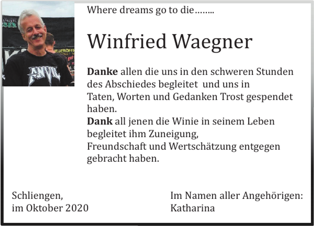 <p>Where dreams go to die……..</p><p>Winfried Waegner<br />Danke allen die uns in den schweren Stunden<br />des Abschiedes begleitet und uns in<br />Taten, Worten und Gedanken Trost gespendet<br />haben.<br />Dank all jenen die Winie in seinem Leben<br />begleitet ihm Zuneigung,<br />Freundschaft und Wertschä tzung entgegen<br />gebracht haben.</p><p>Schliengen,<br />im Oktober 2020</p><p>Im Namen aller Angehö rigen:<br />Katharina</p>