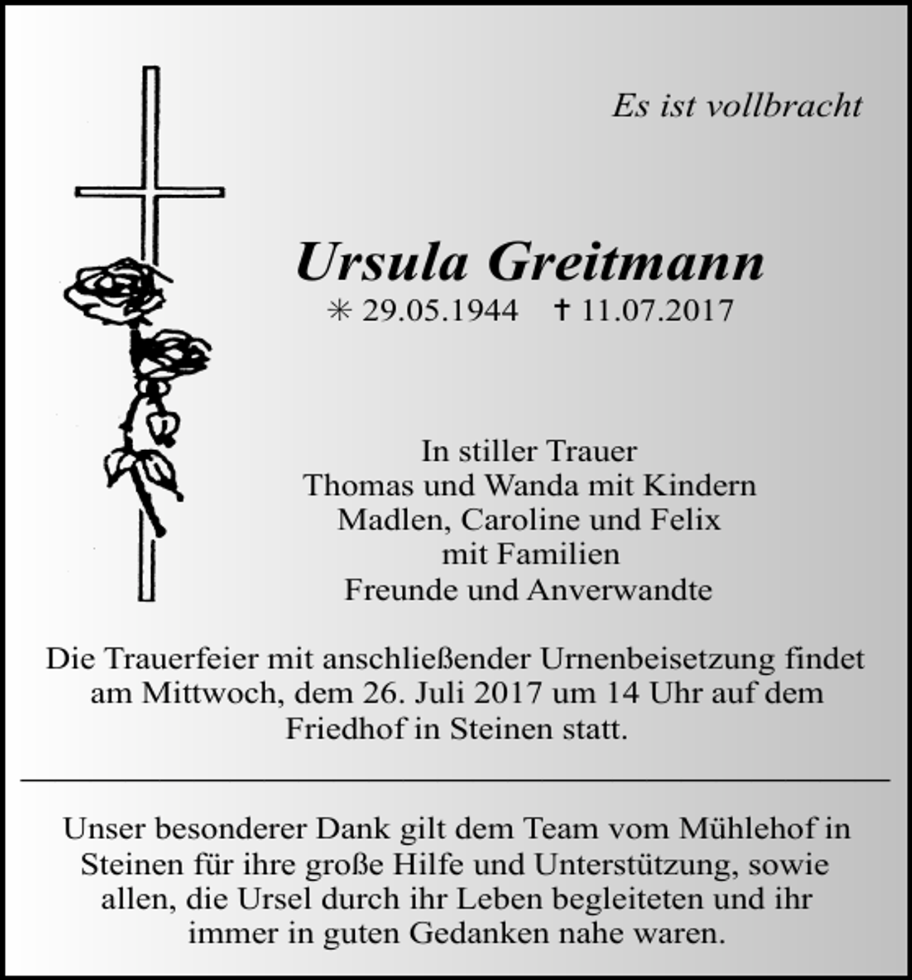 <p>Es ist vollbracht</p><p>Ursula Greitmann<br />✳ 29.05.1944</p><p>✝ 11.07.2017</p><p>In stiller Trauer<br />Thomas und Wanda mit Kindern<br />Madlen, Caroline und Felix<br />mit Familien<br />Freunde und Anverwandte<br />Die Trauerfeier mit anschließender Urnenbeisetzung findet</p><p>Tod037.eps<br />Tod038.eps<br />am Mittwoch, dem 26. Juli 2017 um<br />14 Uhr auf dem<br />Friedhof in Steinen statt.</p><p>—————————————————————————<br />Unser besonderer Dank gilt dem Team vom Mühlehof in<br />Steinen für ihre große Hilfe und Unterstützung, sowie<br />allen, die Ursel durch ihr Leben begleiteten und ihr<br />immer in guten Gedanken nahe waren.</p>