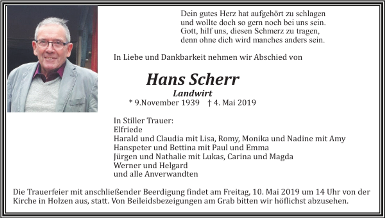 <p>Dein gutes Herz hat aufgehört zu schlagen<br />und wollte doch so gern noch bei uns sein.<br />Gott, hilf uns, diesen Schmerz zu tragen,<br />denn ohne dich wird manches anders sein.<br />In Liebe und Dankbarkeit nehmen wir Abschied von</p><p>Hans Scherr<br />Landwirt<br />* 9.November 1939 † 4. Mai 2019<br />In Stiller Trauer:<br />Elfriede<br />Harald und Claudia mit Lisa, Romy, Monika und Nadine mit Amy<br />Hanspeter und Bettina mit Paul und Emma<br />Jürgen und Nathalie mit Lukas, Carina und Magda<br />Werner und Helgard<br />und alle Anverwandten<br />Die Trauerfeier mit anschließender Beerdigung findet am Freitag, 10. Mai 2019 um 14 Uhr von der<br />Kirche in Holzen aus, statt. Von Beileidsbezeigungen am Grab bitten wir höflichst abzusehen.</p>