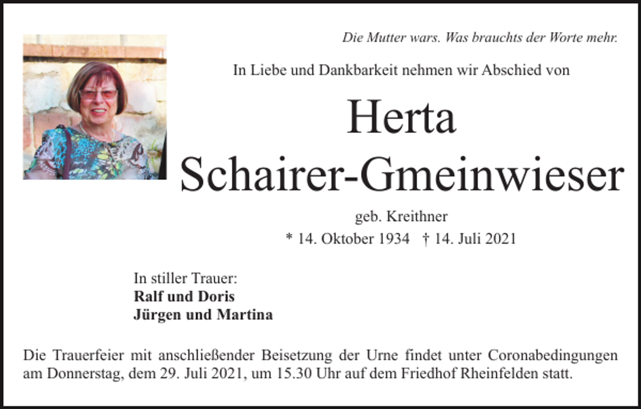 <p>Die Mutter wars. Was brauchts der Worte mehr.</p><p>In Liebe und Dankbarkeit nehmen wir Abschied von</p><p>Herta<br />Schairer-Gmeinwieser<br />geb. Kreithner<br />* 14. Oktober 1934 † 14. Juli 2021<br />In stiller Trauer:<br />Ralf und Doris<br />Jürgen und Martina<br />Die Trauerfeier mit anschließender Beisetzung der Urne findet unter Coronabedingungen<br />am Donnerstag, dem 29. Juli 2021, um 15.30 Uhr auf dem Friedhof Rheinfelden statt.</p>