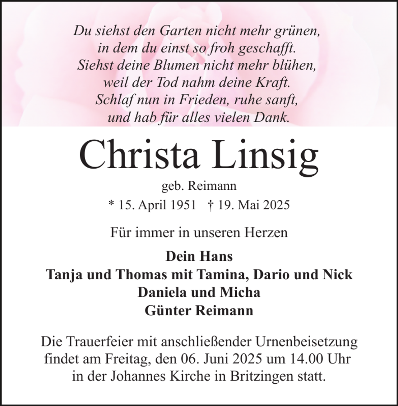 <p>Du siehst den Garten nicht mehr grünen,<br />in dem du einst so froh geschafft.<br />Siehst deine Blumen nicht mehr blühen,<br />weil der Tod nahm deine Kraft.<br />Schlaf nun in Frieden, ruhe sanft,<br />und hab für alles vielen Dank.</p><p>Christa Linsig<br />geb. Reimann<br />* 15. April 1951 † 19. Mai 2025</p><p>Für immer in unseren Herzen<br />Dein Hans<br />Tanja und Thomas mit Tamina, Dario und Nick<br />Daniela und Micha<br />Günter Reimann<br />Die Trauerfeier mit anschließender Urnenbeisetzung<br />findet am Freitag, den 06. Juni 2025 um 14.00 Uhr<br />in der Johannes Kirche in Britzingen statt.</p>