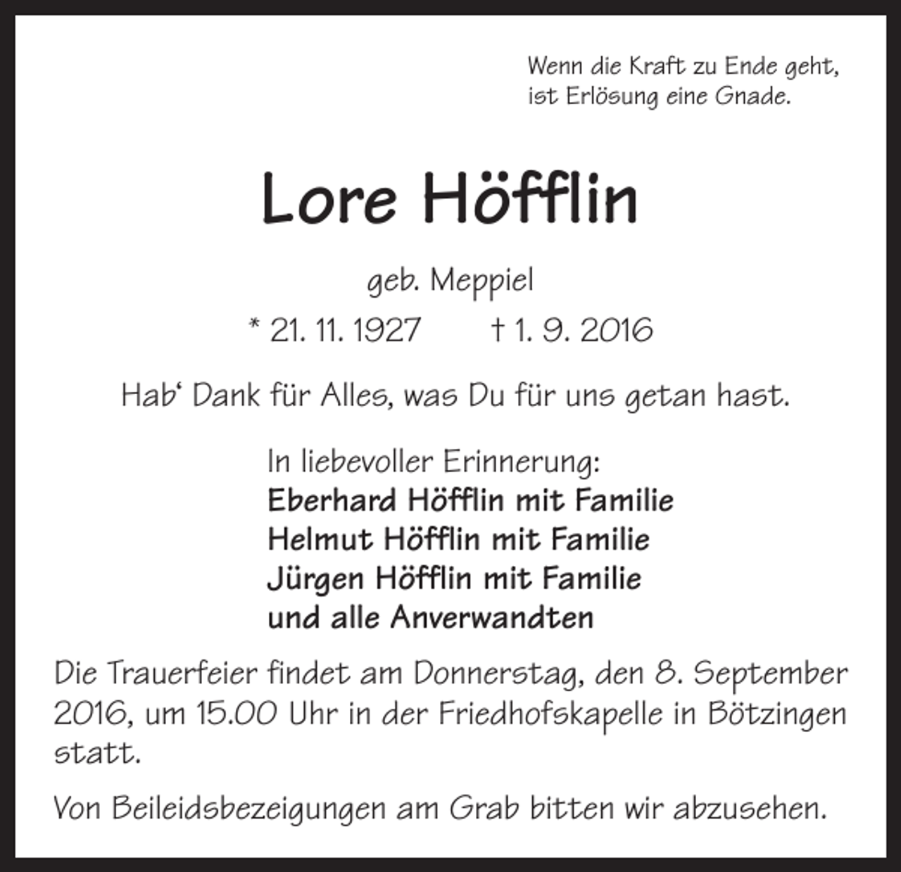 <p>Wenn die Kraft zu Ende geht,<br />ist Erlösung eine Gnade.</p><p>Lore Höfflin<br />geb. Meppiel<br />* 21. 11. 1927 † 1. 9. 2016<br />Hab‘ Dank für Alles, was Du für uns getan hast.<br />In liebevoller Erinnerung:<br />Eberhard Höfflin mit Familie<br />Helmut Höfflin mit Familie<br />Jürgen Höfflin mit Familie<br />und alle Anverwandten<br />Die Trauerfeier findet am Donnerstag, den 8. September<br />2016, um 15.00 Uhr in der Friedhofskapelle in Bötzingen<br />statt.<br />Von Beileidsbezeigungen am Grab bitten wir abzusehen.</p>