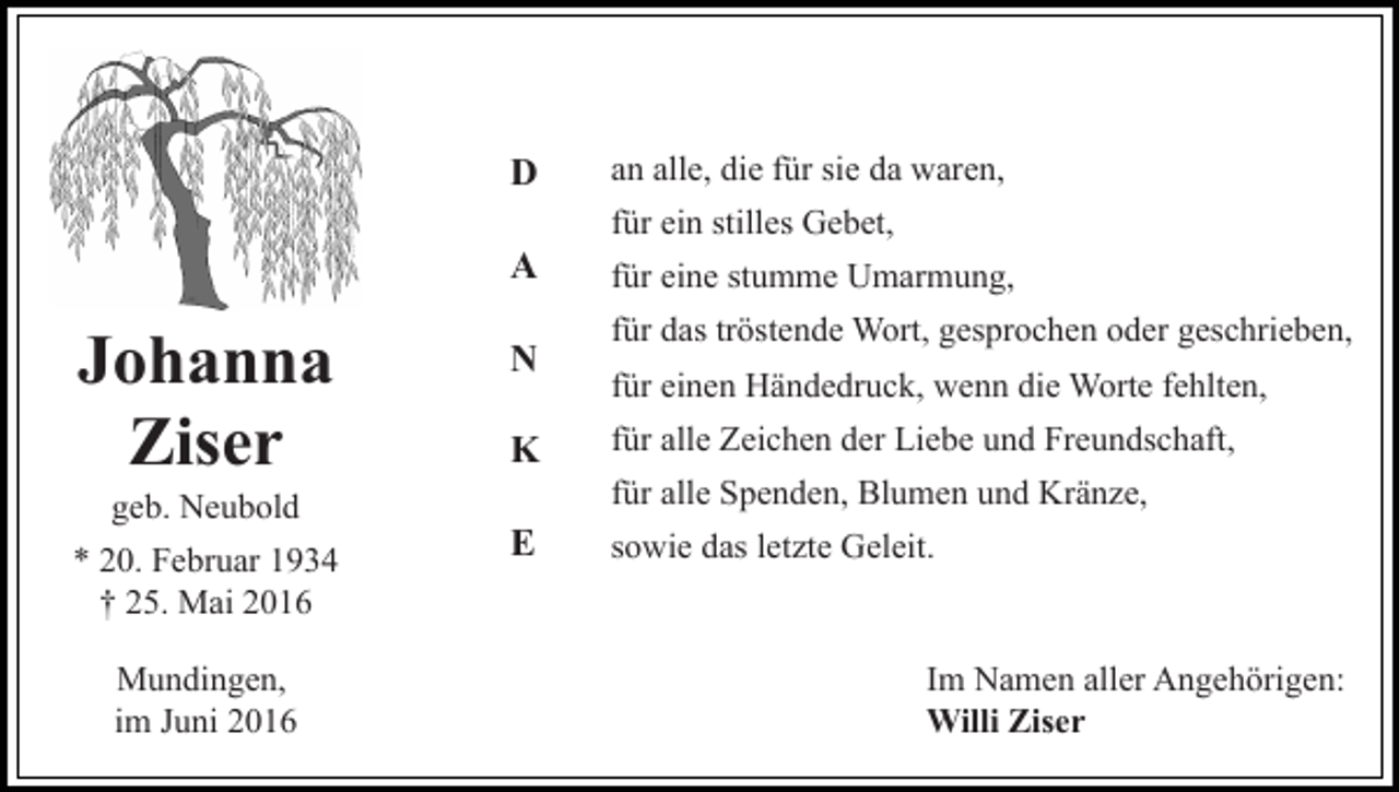<p>D</p><p>an alle, die für sie da waren,<br />für ein stilles Gebet,</p><p>A</p><p>Johanna<br />Ziser<br />geb. Neubold<br />* 20. Februar 1934<br />† 25. Mai 2016<br />Mundingen,<br />im Juni 2016</p><p>N<br />K</p><p>für eine stumme Umarmung,<br />für das tröstende Wort, gesprochen oder geschrieben,<br />für einen Händedruck, wenn die Worte fehlten,<br />für alle Zeichen der Liebe und Freundschaft,<br />für alle Spenden, Blumen und Kränze,</p><p>E</p><p>sowie das letzte Geleit.</p><p>Im Namen aller Angehörigen:<br />Willi Ziser</p>