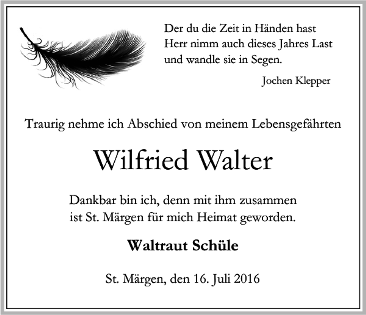 <p>Der du die Zeit in Händen hast<br />Herr nimm auch dieses Jahres Last<br />und wandle sie in Segen.<br />Jochen Klepper</p><p>Traurig nehme ich Abschied von meinem Lebensgefährten</p><p>Wilfried Walter<br />Dankbar bin ich, denn mit ihm zusammen<br />ist St. Märgen für mich Heimat geworden.</p><p>Waltraut Schüle<br />St. Märgen, den 16. Juli 2016</p>