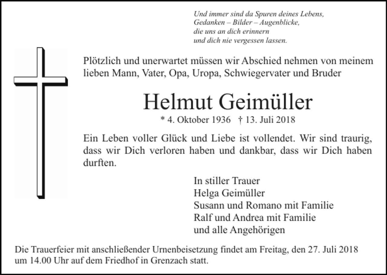 <p>Und immer sind da Spuren deines Lebens,<br />Gedanken – Bilder – Augenblicke,<br />die uns an dich erinnern<br />und dich nie vergessen lassen.</p><p>Plötzlich und unerwartet müssen wir Abschied nehmen von meinem<br />lieben Mann, Vater, Opa, Uropa, Schwiegervater und Bruder</p><p>Helmut Geimüller<br />* 4. Oktober 1936 † 13. Juli 2018</p><p>Ein Leben voller Glück und Liebe ist vollendet. Wir sind traurig,<br />dass wir Dich verloren haben und dankbar, dass wir Dich haben<br />durften.<br />In stiller Trauer<br />Helga Geimüller<br />Susann und Romano mit Familie<br />Ralf und Andrea mit Familie<br />und alle Angehörigen<br />Die Trauerfeier mit anschließender Urnenbeisetzung findet am Freitag, den 27. Juli 2018<br />um 14.00 Uhr auf dem Friedhof in Grenzach statt.</p>