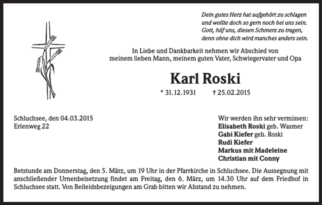 <p>Dein gutes Herz hat aufgehört zu schlagen<br />und wollte doch so gern noch bei uns sein.<br />Gott, hilf uns, diesen Schmerz zu tragen,<br />denn ohne dich wird manches anders sein.</p><p>In Liebe und Dankbarkeit nehmen wir Abschied von<br />meinem lieben Mann, meinem guten Vater, Schwiegervater und Opa</p><p>Karl Roski<br />* 31.12.1931</p><p>Schluchsee, den 04.03.2015<br />Erlenweg 22</p><p>† 25.02.2015</p><p>Wir werden ihn sehr vermissen:<br />Elisabeth Roski geb. Wasmer<br />Gabi Kiefer geb. Roski<br />Rudi Kiefer<br />Markus mit Madeleine<br />Christian mit Conny</p><p>Betstunde am Donnerstag, den 5. März, um 19 Uhr in der Pfarrkirche in Schluchsee. Die Aussegnung mit<br />anschließender Urnenbeisetzung findet am Freitag, den 6. März, um 14.30 Uhr auf dem Friedhof in<br />Schluchsee statt. Von Beileidsbezeigungen am Grab bitten wir Abstand zu nehmen.</p>