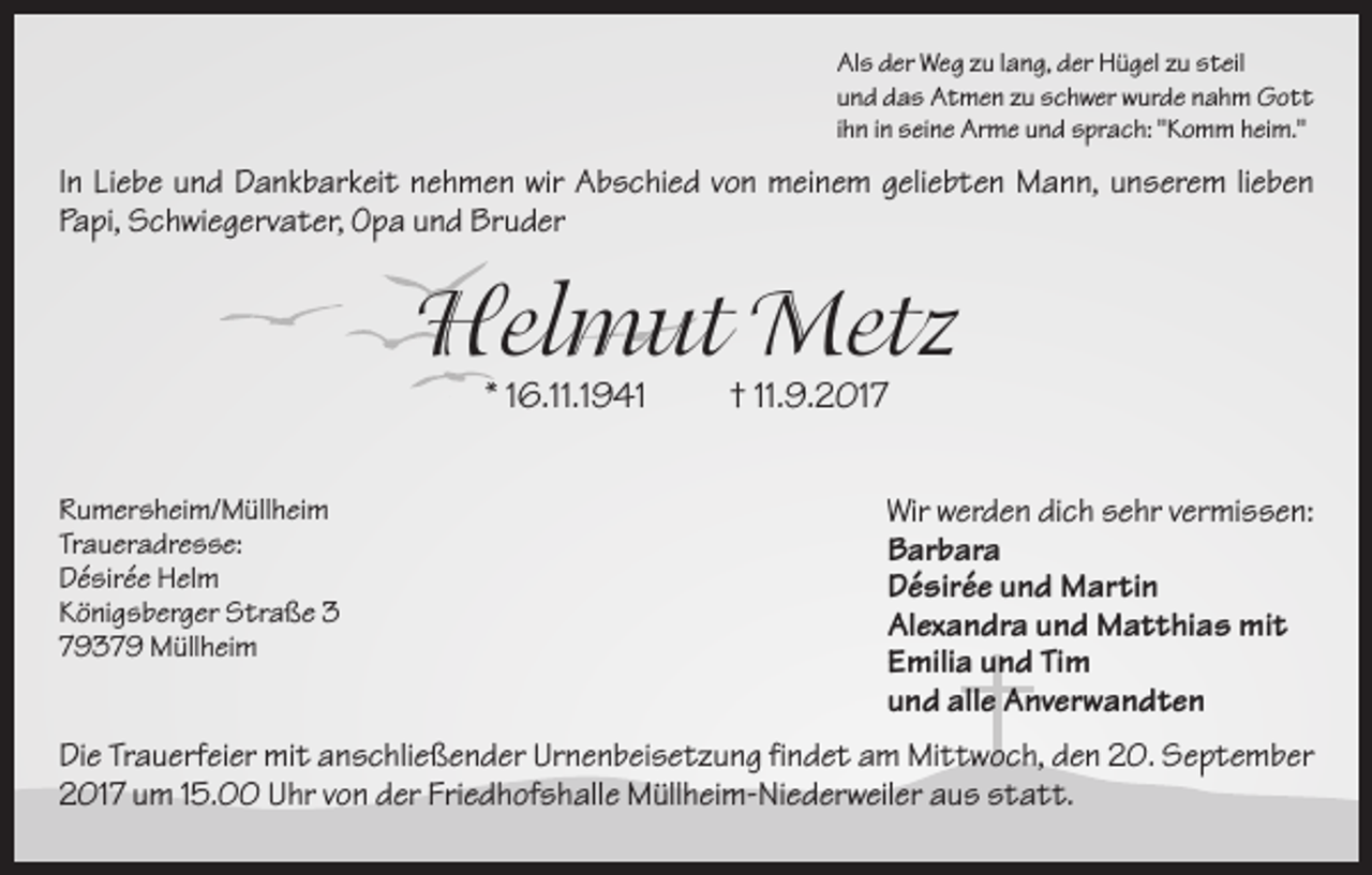<p>Als der Weg zu lang, der Hügel zu steil<br />und das Atmen zu schwer wurde nahm Gott<br />ihn in seine Arme und sprach: "Komm heim."</p><p>In Liebe und Dankbarkeit nehmen wir Abschied von meinem geliebten Mann, unserem lieben<br />Papi, Schwiegervater, Opa und Bruder</p><p>Helmut Metz<br />* 16.11.1941<br />Rumersheim/Müllheim<br />Traueradresse:<br />Désirée Helm<br />Königsberger Straße 3<br />79379 Müllheim</p><p>† 11.9.2017<br />Wir werden dich sehr vermissen:<br />Barbara<br />Désirée und Martin<br />Alexandra und Matthias mit<br />Emilia und Tim<br />und alle Anverwandten</p><p>Die Trauerfeier mit anschließender Urnenbeisetzung findet am Mittwoch, den 20. September<br />2017 um 15.00 Uhr von der Friedhofshalle Müllheim-Niederweiler aus statt.</p>