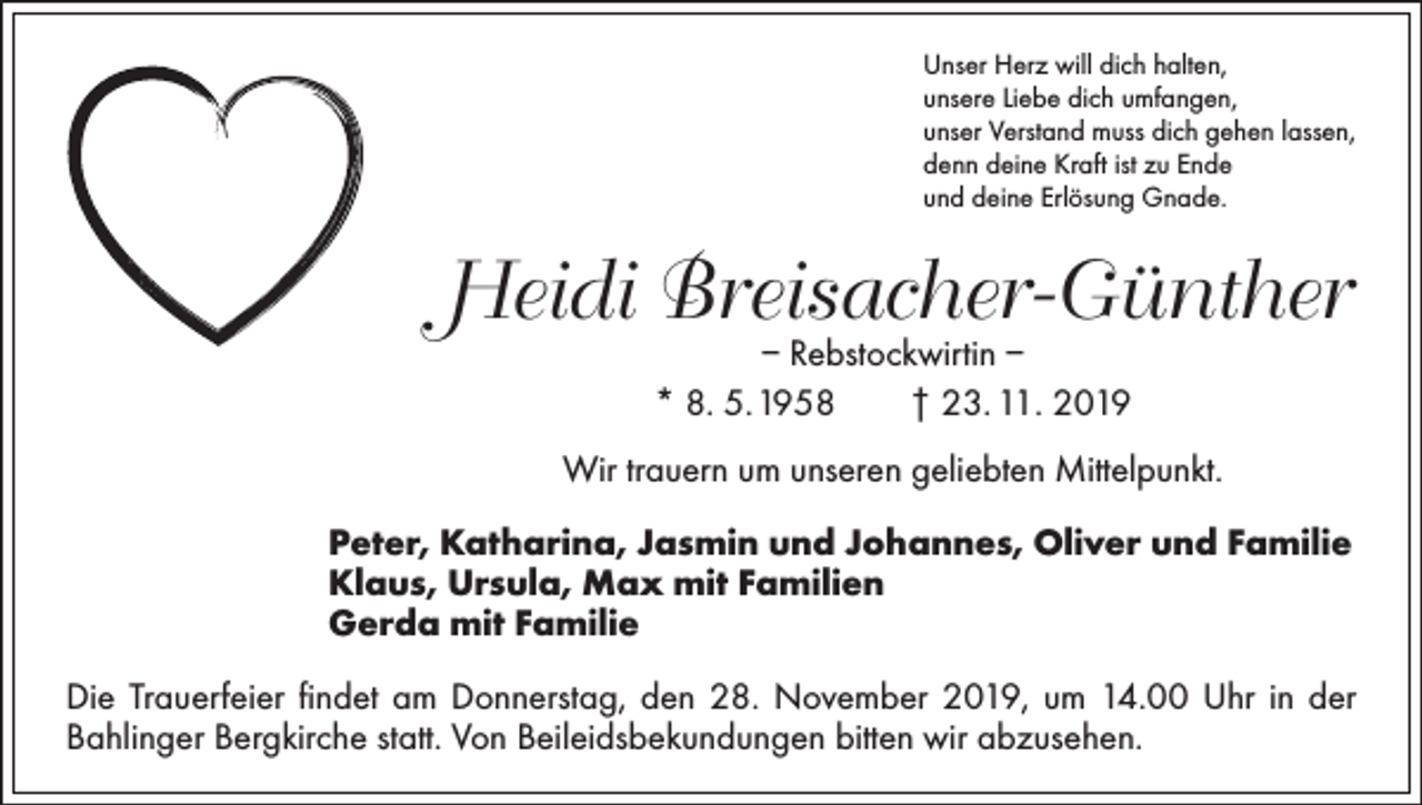 <p>Unser Herz will dich halten,<br />unsere Liebe dich umfangen,<br />unser Verstand muss dich gehen lassen,<br />denn deine Kraft ist zu Ende<br />und deine Erlösung Gnade.</p><p>Heidi Breisacher-Günther<br />– Rebstockwirtin –<br />* 8. 5. 1958 † 23. 11. 2019</p><p>Wir trauern um unseren geliebten Mittelpunkt.<br />Peter, Katharina, Jasmin und Johannes, Oliver und Familie<br />Klaus, Ursula, Max mit Familien<br />Gerda mit Familie<br />Die Trauerfeier findet am Donnerstag, den 28. November 2019, um 14.00 Uhr in der<br />Bahlinger Bergkirche statt. Von Beileidsbekundungen bitten wir abzusehen.</p>