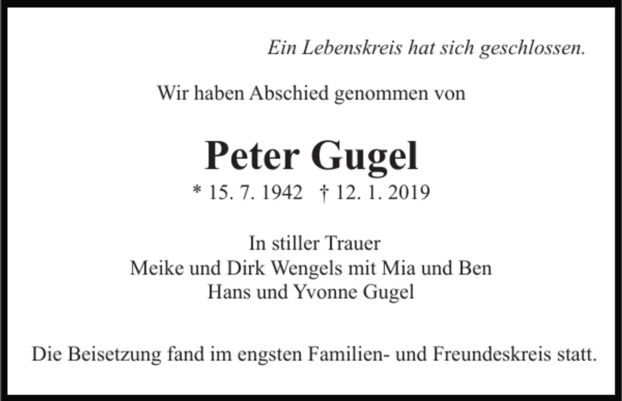 <p>Ein Lebenskreis hat sich geschlossen.<br />Wir haben Abschied genommen von</p><p>Peter Gugel<br />* 15. 7. 1942 † 12. 1. 2019<br />In stiller Trauer<br />Meike und Dirk Wengels mit Mia und Ben<br />Hans und Yvonne Gugel<br />Die Beisetzung fand im engsten Familien- und Freundeskreis statt.</p>