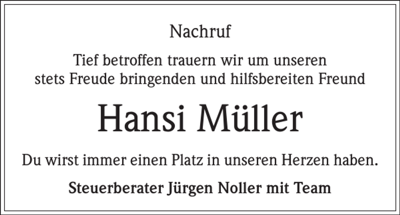 <p>Nachruf<br />Tief betroffen trauern wir um unseren<br />stets Freude bringenden und hilfsbereiten Freund</p><p>Hansi Müller<br />Du wirst immer einen Platz in unseren Herzen haben.<br />Steuerberater Jürgen Noller mit Team</p>