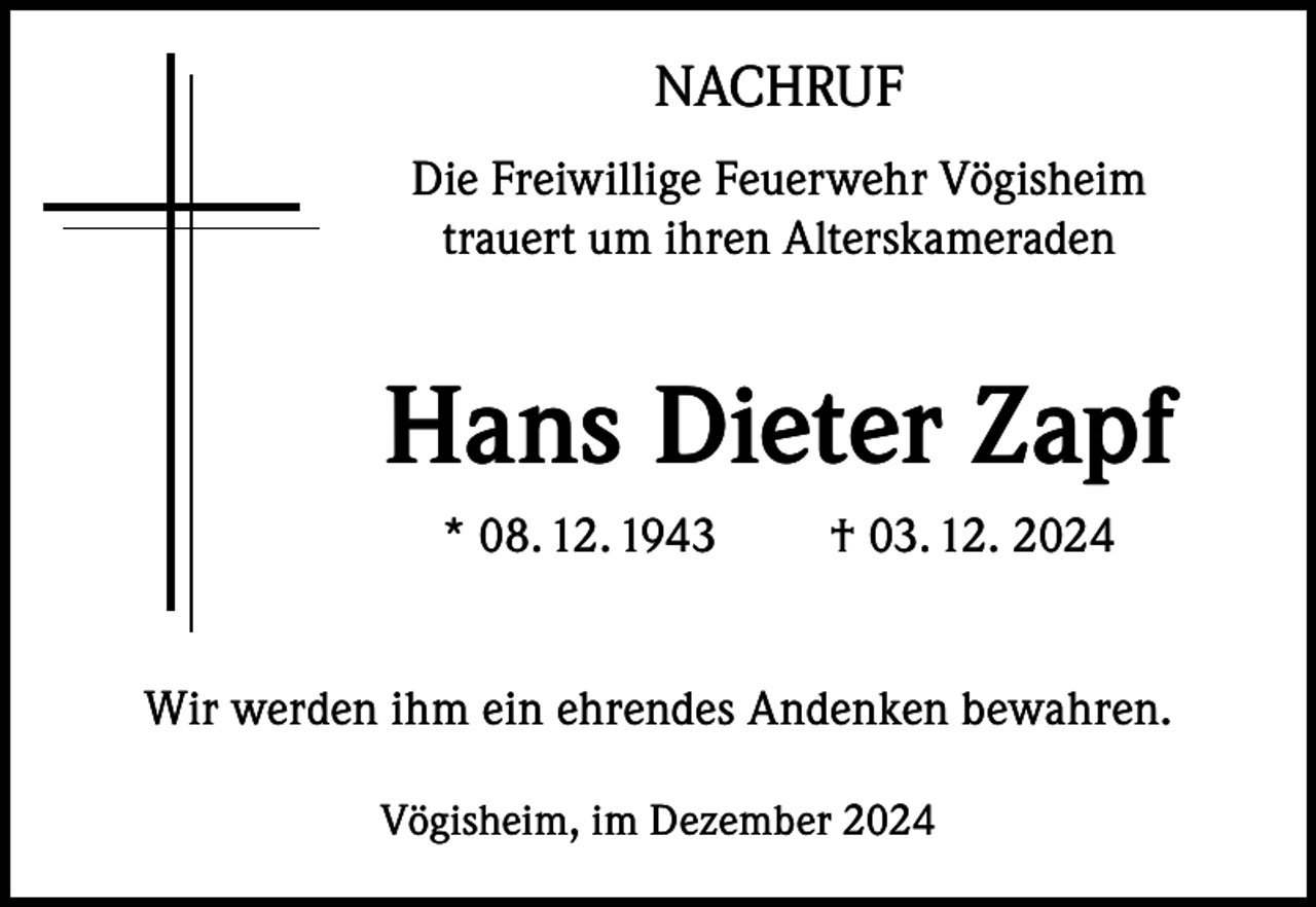 <p>NACHRUF<br />Die Freiwillige Feuerwehr Vögisheim<br />trauert um ihren Alterskameraden</p><p>Hans Dieter Zapf<br />* 08. 12. 1943</p><p>† 03. 12. 2024</p><p>Wir werden ihm ein ehrendes Andenken bewahren.<br />Vögisheim, im Dezember 2024</p>