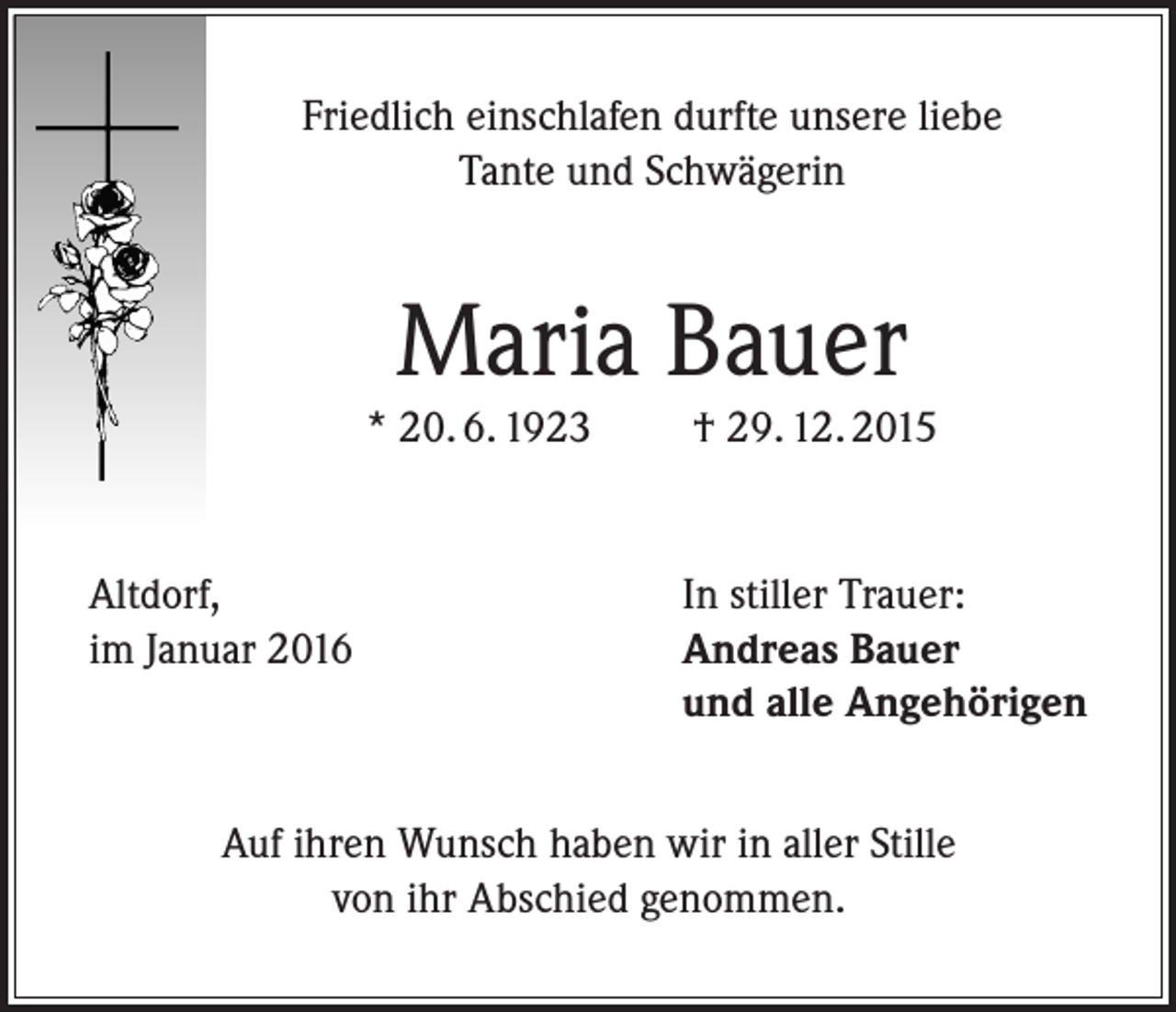 <p>Friedlich einschlafen durfte unsere liebe<br />Tante und Schwägerin</p><p>Maria Bauer</p><p>* 20. 6. 1923</p><p>Altdorf,<br />im Januar 2016</p><p>† 29. 12. 2015</p><p>In stiller Trauer:<br />Andreas Bauer<br />und alle Angehörigen</p><p>Auf ihren Wunsch haben wir in aller Stille<br />von ihr Abschied genommen.</p>