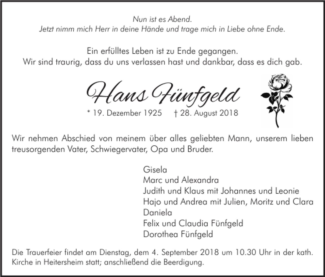 <p>Nun ist es Abend.<br />Jetzt nimm mich Herr in deine Hände und trage mich in Liebe ohne Ende.</p><p>Ein erfülltes Leben ist zu Ende gegangen.<br />Wir sind traurig, dass du uns verlassen hast und dankbar, dass es dich gab.</p><p>Hans Fünfgeld<br />* 19. Dezember 1925</p><p>† 28. August 2018</p><p>Wir nehmen Abschied von meinem über alles geliebten Mann, unserem lieben<br />treusorgenden Vater, Schwiegervater, Opa und Bruder.<br />Gisela<br />Marc und Alexandra<br />Judith und Klaus mit Johannes und Leonie<br />Hajo und Andrea mit Julien, Moritz und Clara<br />Daniela<br />Felix und Claudia Fünfgeld<br />Dorothea Fünfgeld<br />Die Trauerfeier findet am Dienstag, dem 4. September 2018 um 10.30 Uhr in der kath.<br />Kirche in Heitersheim statt; anschließend die Beerdigung.</p>