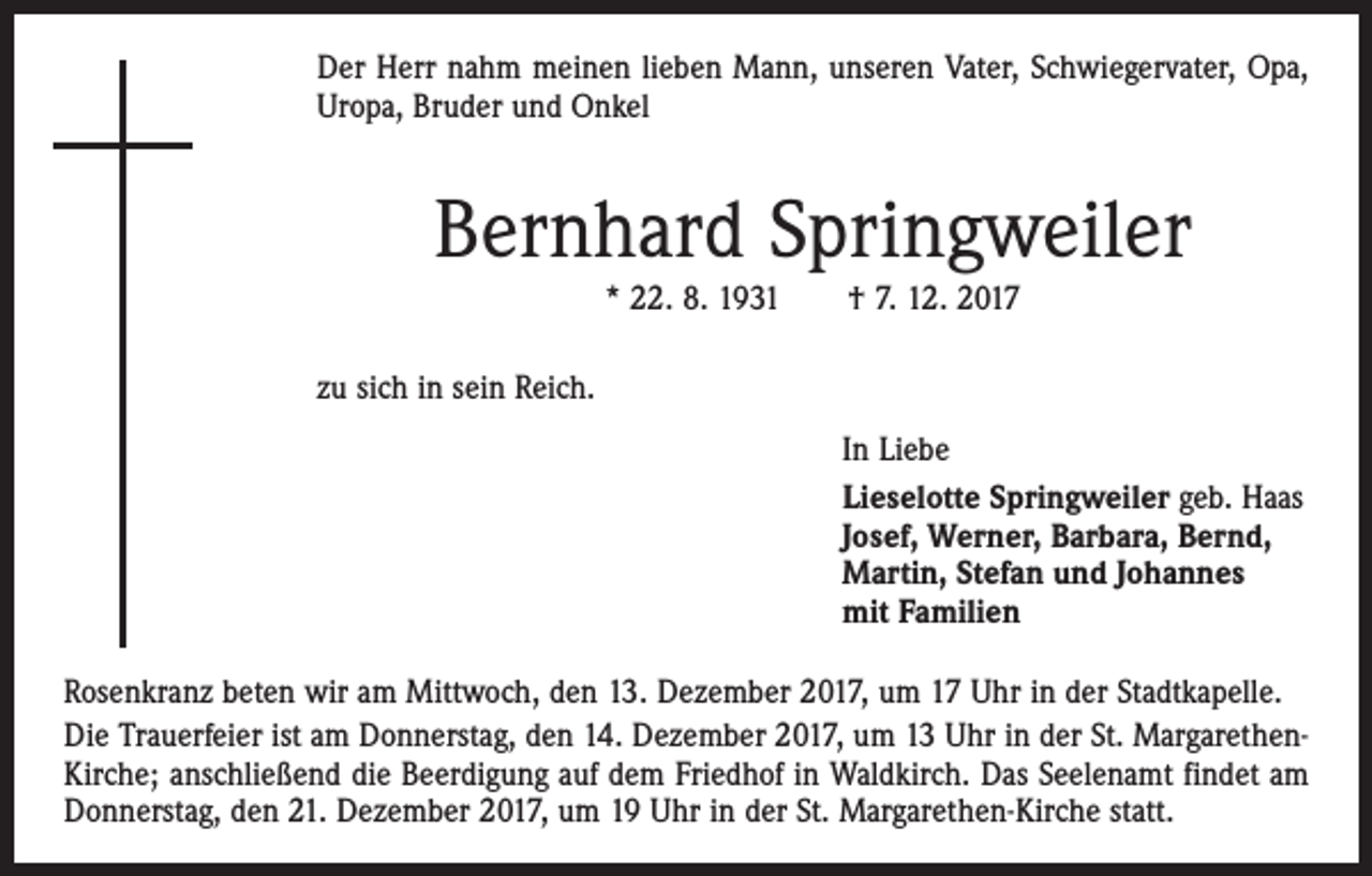 <p>Der Herr nahm meinen lieben Mann, unseren Vater, Schwiegervater, Opa,<br />Uropa, Bruder und Onkel</p><p>Bernhard Springweiler<br />* 22. 8. 1931 † 7. 12. 2017<br />zu sich in sein Reich.<br />In Liebe<br />Lieselotte Springweiler geb. Haas<br />Josef, Werner, Barbara, Bernd,<br />Martin, Stefan und Johannes<br />mit Familien<br />Rosenkranz beten wir am Mittwoch, den 13. Dezember 2017, um 17 Uhr in der Stadtkapelle.<br />Die Trauerfeier ist am Donnerstag, den 14. Dezember 2017, um 13 Uhr in der St. MargarethenKirche; anschließend die Beerdigung auf dem Friedhof in Waldkirch. Das Seelenamt findet am<br />Donnerstag, den 21. Dezember 2017, um 19 Uhr in der St. Margarethen-Kirche statt.</p>