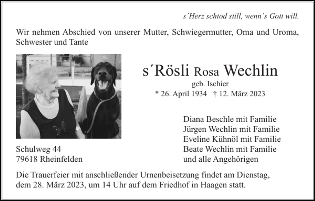 <p>s´Herz schtod still, wenn´s Gott will.</p><p>Wir nehmen Abschied von unserer Mutter, Schwiegermutter, Oma und Uroma,<br />Schwester und Tante</p><p>s´Rösli Rosa Wechlin<br />geb. Ischier<br />* 26. April 1934 † 12. März 2023</p><p>Schulweg 44<br />79618 Rheinfelden</p><p>Diana Beschle mit Familie<br />Jürgen Wechlin mit Familie<br />Eveline Kühnöl mit Familie<br />Beate Wechlin mit Familie<br />und alle Angehörigen</p><p>Die Trauerfeier mit anschließender Urnenbeisetzung findet am Dienstag,<br />dem 28. März 2023, um 14 Uhr auf dem Friedhof in Haagen statt.</p>