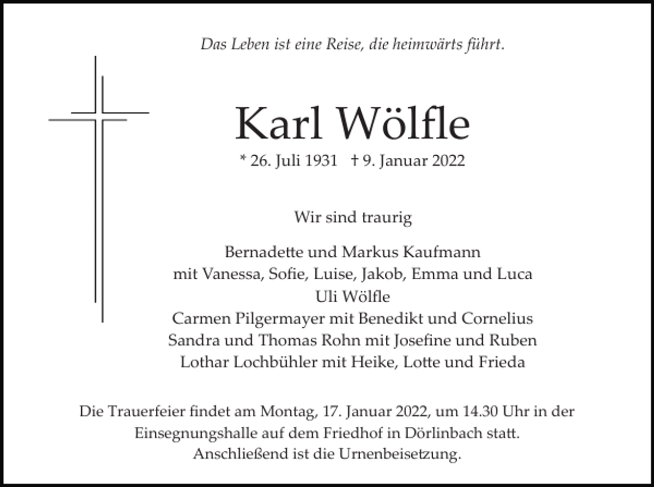 <p>Das Leben ist eine Reise, die heimwärts führt.</p><p>Karl Wölﬂe<br />* 26. Juli 1931 † 9. Januar 2022</p><p>Wir sind traurig<br />Bernadette und Markus Kaufmann<br />mit Vanessa, Soﬁe, Luise, Jakob, Emma und Luca<br />Uli Wölﬂe<br />Carmen Pilgermayer mit Benedikt und Cornelius<br />Sandra und Thomas Rohn mit Joseﬁne und Ruben<br />Lothar Lochbühler mit Heike, Lotte und Frieda<br />Die Trauerfeier ﬁndet am Montag, 17. Januar 2022, um 14.30 Uhr in der<br />Einsegnungshalle auf dem Friedhof in Dörlinbach statt.<br />Anschließend ist die Urnenbeisetzung.</p>