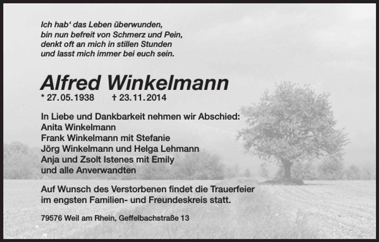 <p>Ich hab‘ das Leben überwunden,<br />bin nun befreit von Schmerz und Pein,<br />denkt oft an mich in stillen Stunden<br />und lasst mich immer bei euch sein.</p><p>Alfred Winkelmann<br />* 27. 05. 1938</p><p>† 23. 11. 2014</p><p>In Liebe und Dankbarkeit nehmen wir Abschied:<br />Anita Winkelmann<br />Frank Winkelmann mit Stefanie<br />Jörg Winkelmann und Helga Lehmann<br />Anja und Zsolt Istenes mit Emily<br />und alle Anverwandten<br />Auf Wunsch des Verstorbenen findet die Trauerfeier<br />im engsten Familien- und Freundeskreis statt.<br />79576 WeiI am Rhein, Geffelbachstraße 13</p>