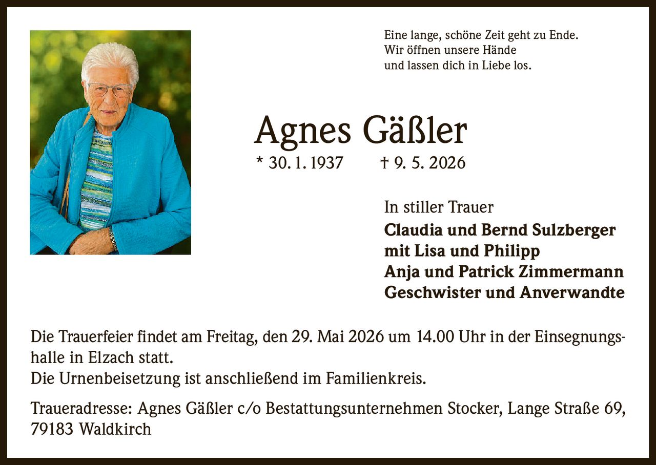 <p>Eine lange, schöne Zeit geht zu Ende.<br>Wir öffnen unsere Hände<br>und lassen dich in Liebe los.</p><p><strong>Agnes Gäßler</strong><br>* 30. 1. 1937 † 9. 5. 2026</p><p><strong>In stiller Trauer</strong><br><strong>Claudia und Bernd Sulzberger</strong><br>mit Lisa und Philipp<br>Anja und Patrick Zimmermann<br>Geschwister und Anverwandte</p><p>Die Trauerfeier findet am Freitag, den 29. Mai 2026 um 14.00 Uhr in der Einsegnungshalle in Elzach statt.</p><p>Die Urnenbeisetzung ist anschließend im Familienkreis.</p><p>Traueradresse: Agnes Gäßler c/o Bestattungsunternehmen Stocker, Lange Straße 69, 79183 Waldkirch</p>